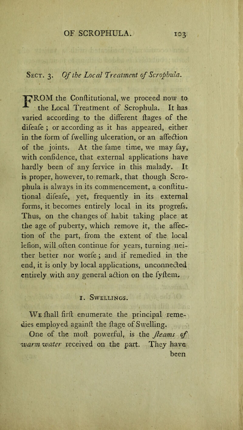 Sect. 3. Of the Local Treatment of Scrophula. C’ROM the Conftitutional, we proceed now to ^ the Local Treatment of Scrophula. It has varied according to the different ftages of the difeafe ; or according as it has appeared, either in the form of fwelling ulceration, or an affedtion of the joints. At the fame time, we may fay, with confidence, that external applications have hardly been of any fervice in this malady. It is proper, however, to remark, that though Scro- phula is always in its commencement, a conftitu- tional difeafe, yet, frequently in its external forms, it becomes entirely local in its progrefs. Thus, on the changes of habit taking place at the age of puberty, which remove it, the affec- tion of the part, from the extent of the local lefion, will often continue for years, turning nei- ther better nor worfe; and if remedied in the end, it is only by local applications, unconnected entirely with any general adlion on the fyltem, 1. Swellings. We fhall firft enumerate the principal reme- dies employed again!! the Page of Swelling. One of the molt powerful, is the fleams of warm water received on the part. They have been