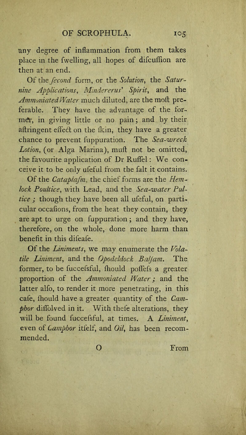 any degree of inflammation from them takes place in the fwelling, all hopes of difcuflion are then at an end. Of the fecond form, or the Solution, the Satur- nine Applications, MmdereriW Spirit, and the Avimmiated Water much diluted, are the molt pre- ferable. They have the advantage of the for- mer, in giving little or no pain; and by their aftringent efifebt on the lkin, they have a greater chance to prevent fuppuration. The Sea-wreck Lotion, (or Alga Marina), mull not be omitted, the favourite application of Dr Ruflel: We con- ceive it to be only ufeful from the fait it contains. Of the Catapiafm, the chief fox'ms are the Hem- lock Poultice, with Lead, and the Sea-water Pul- tice ; though they have been all ufeful, on parti- cular occafions, from the heat they contain, they are apt to urge on fuppuration; and they have, therefore, on the whole, done more harm than benefit in this difeafe. Of the Liniments, we may enumerate the Vola- tile Liniment, and the Opodeldock Baljam, The former, to be fuccefsful, Ihould poflefs a greater proportion of the Ammoniated Water; and the latter alfo, to render it more penetrating, in this cafe, Ihould have a greater quantity of the Cam- phor dilfolved in it. With thel'e alterations, they will be found fuccefsful, at times. A Liniment, even of Camphor itfelf, and Oil, has been recom- mended. O From