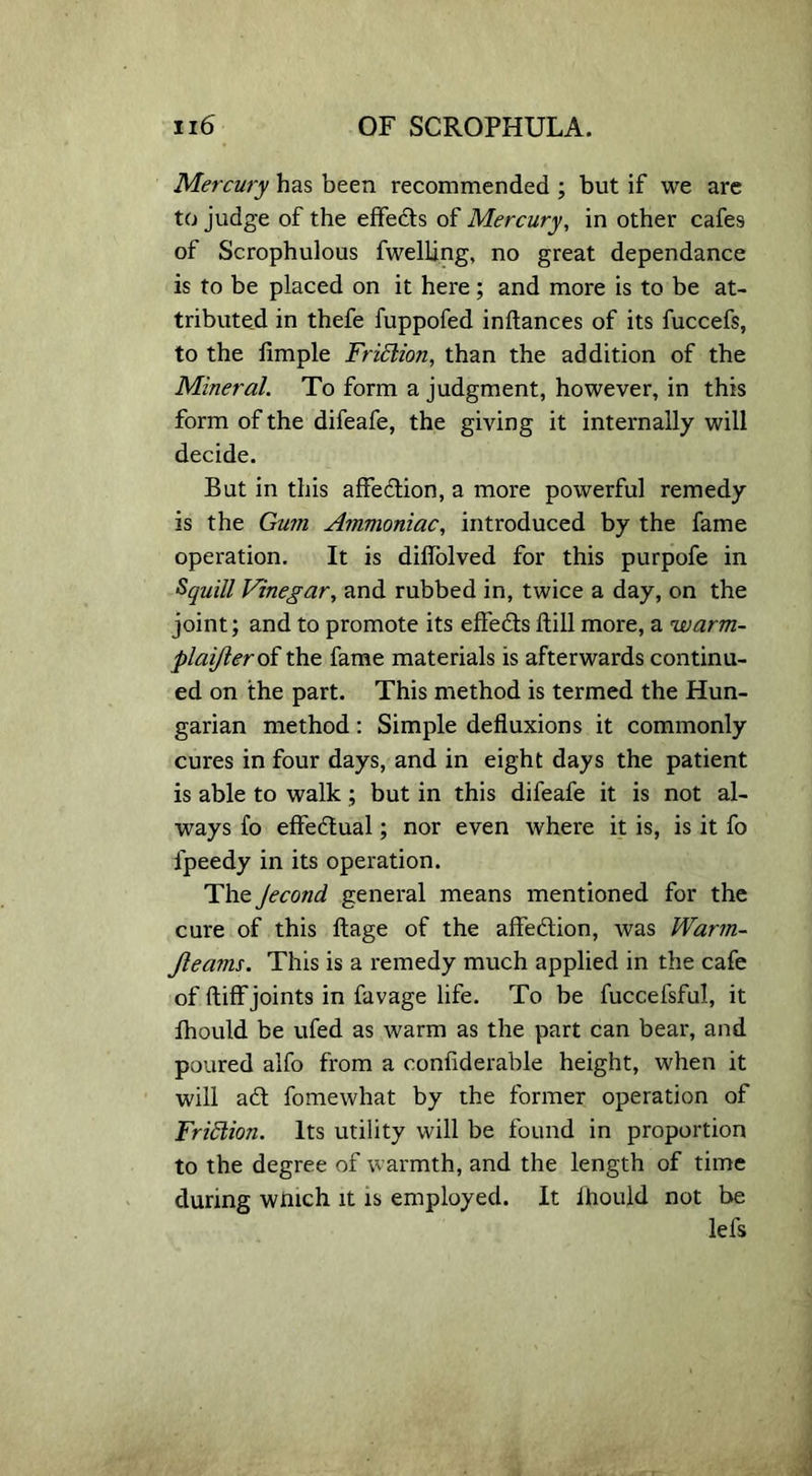 Mercury has been recommended ; but if we are to judge of the effects of Mercury, in other cafes of Scrophulous fwelling, no great dependance is to be placed on it here; and more is to be at- tributed in thefe fuppofed inftances of its fuccefs, to the Ample Frittion, than the addition of the Mineral. To form a judgment, however, in this form of the difeafe, the giving it internally will decide. But in this affedion, a more powerful remedy is the Gum Ammoniac, introduced by the fame operation. It is diflolved for this purpofe in Squill Vinegar, and rubbed in, twice a day, on the joint; and to promote its effects dill more, a warm- plaijlerot the fame materials is afterwards continu- ed on the part. This method is termed the Hun- garian method: Simple defluxions it commonly cures in four days, and in eight days the patient is able to walk ; but in this difeafe it is not al- ways fo effectual; nor even where it is, is it fo lpeedy in its operation. The Jecond general means mentioned for the cure of this ftage of the affedion, was Warm- Jleams. This is a remedy much applied in the cafe of ftiff joints in favage life. To be fuccefsful, it fhould be ufed as warm as the part can bear, and poured alfo from a confiderable height, when it will ad fomewhat by the former operation of Friction. Its utility will be found in proportion to the degree of warmth, and the length of time during wmch it is employed. It fhould not be lefs