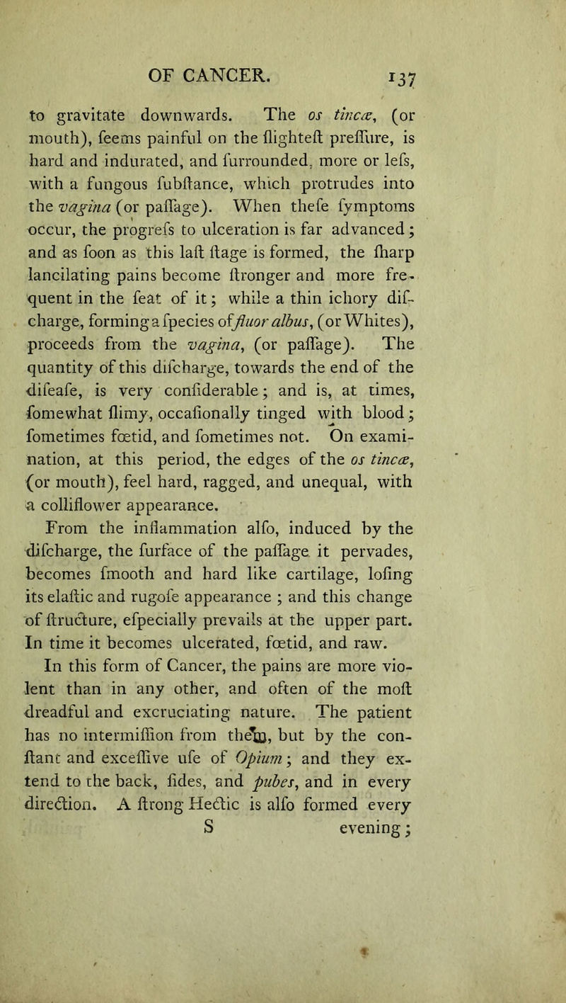 J37 to gravitate downwards. The os tincee, (or mouth), feems painful on the flighted prefliire, is hard and indurated, and furrounded; more or lefs, with a fungous fubftance, which protrudes into the vagina (or paflage). When thefe fymptoms occur, the progrefs to ulceration is far advanced; and as foon as this laft ftage is formed, the fharp lancilating pains become itronger and more fre- quent in the feat of it; while a thin ichory dif- charge, forming a fpecies offiuor albus, (or Whites), proceeds from the vagina, (or paflage). The quantity of this difcharge, towards the end of the difeafe, is very confiderable; and is, at times, fomewhat flirny, occafionally tinged with blood; fometimes foetid, and fometimes not. On exami- nation, at this period, the edges of the os tineas, (or mouth), feel hard, ragged, and unequal, with a colliflower appearance. From the inflammation alfo, induced by the difcharge, the furface of the paflage it pervades, becomes fmooth and hard like cartilage, lofing its elaftic and rugofe appearance ; and this change of ftructure, efpecially prevails at the upper part. In time it becomes ulcerated, foetid, and raw. In this form of Cancer, the pains are more vio- lent than in any other, and often of the moll dreadful and excruciating nature. The patient has no mtermiffion from the^Q, but by the con- ftant and exceflive ufe of Opium; and they ex- tend to the back, fldes, and pubes, and in every direction. A ftrong He&ic is alfo formed every S evening;