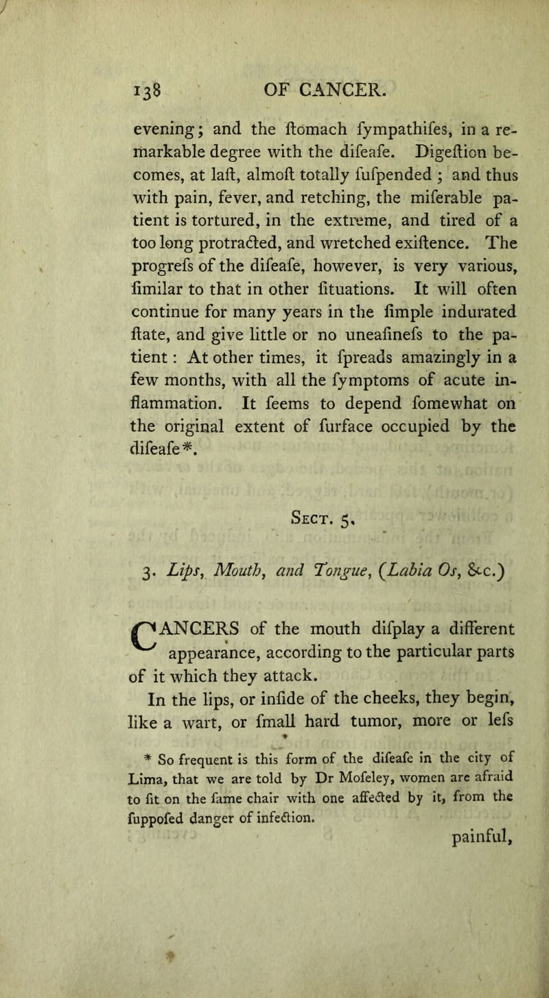 evening; and the ftomach fympathifes, in a re- markable degree with the difeafe. Digeftion be- comes, at laft, almoft totally fufpended ; and thus with pain, fever, and retching, the miferable pa- tient is tortured, in the extreme, and tired of a too long protracted, and wretched exiftence. The progrefs of the difeafe, however, is very various, fimilar to that in other lituations. It will often continue for many years in the limple indurated ftate, and give little or no uneafinefs to the pa- tient : At other times, it fpreads amazingly in a few months, with all the fymptoms of acute in- flammation. It feems to depend fomewhat on the original extent of furface occupied by the difeafe *. Sect. 5, 3. Lips, Mouth, and Longue, (Labia Os, Sec.) /^ANCERS of the mouth difplay a different ^ appearance, according to the particular parts of it which they attack. In the lips, or inflde of the cheeks, they begin, like a wart, or fmall hard tumor, more or lefs ♦ * So frequent is this form of the difeafe in the city of Lima, that we are told by Dr Mofeley, women are afraid to fit on the fame chair with one affected by it, from the fuppofed danger of infeflion. painful.