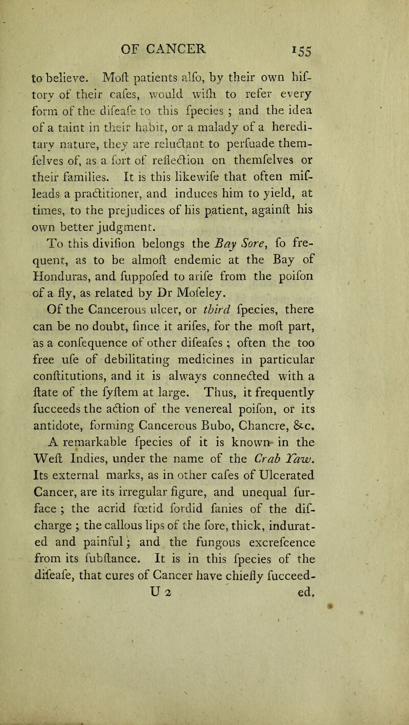 *55 to believe. Mod patients alfo, by their own hif- torv of their cafes, would wi!h to refer every form of the difeafe to this fpecies ; and the idea of a taint in their habit, or a malady of a heredi- tary nature, they are reluflant to perfuade them- felves of, as a fort of refled.ion on themfelves or their families. It is this likewife that often mif- leads a praditioner, and induces him to yield, at times, to the prejudices of his patient, againft his own better judgment. To this divifion belongs the Bay Sore, fo fre- quent, as to be almoft endemic at the Bay of Honduras, and fuppofed to arife from the poifon of a fly, as related by Dr Mofeley. Of the Cancerous ulcer, or third fpe.cies, there can be no doubt, fmce it arifes, for the moil part, as a confequence of other difeafes ; often the too free ufe of debilitating medicines in particular conftitutions, and it is always connected with a ftate of the fyflem at large. Thus, it frequently fuceeeds the adion of the venereal poifon, or its antidote, forming Cancerous Bubo, Chancre, &c. A remarkable fpecies of it is known in the Weft Indies, under the name of the Crab Taw. Its external marks, as in other cafes of Ulcerated Cancer, are its irregular figure, and unequal fur- face ; the acrid foetid fordid fanies of the dif- charge ; the callous lips of the fore, thick, indurat- ed and painful; and the fungous excrefcence from its fubftance. It is in this fpecies of the difeafe, that cures of Cancer have chiefly fucceed- U 2 ed.