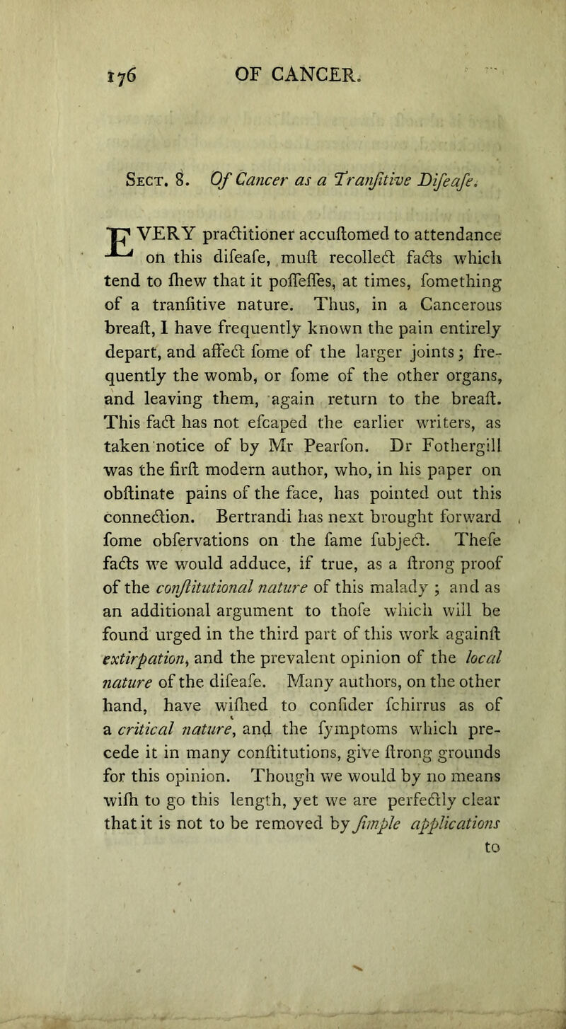 Sect. 8. Of Cancer as a Tranfitive Difeafe. Tf VERY practitioner accudomed to attendance on this difeafe, muft recollect facts which tend to fhew that it pofledes, at times, fomething of a tranfitive nature. Thus, in a Cancerous bread;, 1 have frequently known the pain entirely depart, and affect fome of the larger joints; fre- quently the womb, or fome of the other organs, and leaving them, again return to the bread:. This fact has not efcaped the earlier writers, as taken notice of by Mr Pearfon. Dr Fothergill was the firfl modern author, who, in his paper on obftinate pains of the face, has pointed out this connection. Bertrandi has next brought forward fome obfervations on the fame fubject. Thefe facts we would adduce, if true, as a drong proof of the conjlitntional nature of this malady ; and as an additional argument to thofe which will be found urged in the third part of this work againd extirpation, and the prevalent opinion of the local nature of the difeafe. Many authors, on the other hand, have wifhed to confider fchirrus as of a critical nature, and the fymptoms which pre- cede it in many conditutions, give drong grounds for this opinion. Though we would by no means wifh to go this length, yet we are perfectly clear that it is not to be removed by Jimple applications