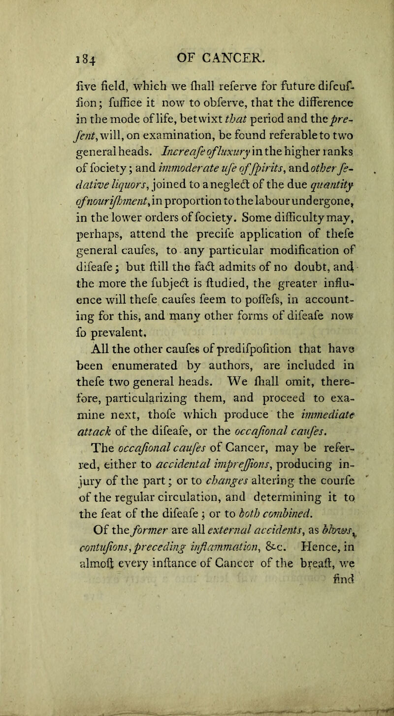 Eve field, which we fhall referve for future difcuf- fion; fuffice it now to obferve, that the difference in the mode of life, betwixt that period and thcpre- fent, will, on examination, be found referable to two general heads. Increafeofluxury in the higher ranks of fociety; and immoderate life of/pints, and other fe- ll ative liquors, joined to anegledt of the due quantity ofnourifhment, in proportion to the labour und ergone, in the lower orders of fociety. Some difficulty may, perhaps, attend the precife application of thefe general caufes, to any particular modification of difeafe; but {till the fa6t admits of no doubt, and the more the fubjeft is ftudied, the greater influ- ence will thefe caufes feem to poffefs, in account- ing for this, and many other forms of difeafe now fo prevalent. All the other caufes of predifpofition that have been enumerated by authors, are included in thefe two general heads. We fhall omit, there- fore, particularizing them, and proceed to exa- mine next, thofe which produce the immediate attack of the difeafe, or the occajional caufes. The occajional caufes of Cancer, may be refer- red, either to accidental impreffions, producing in- jury of the part; or to changes altering the courfe of the regular circulation, and determining it to the feat of the difeafe ; or to both combined. Of the former are all external accidents, as blows v contujions,preceding inflammation, &-c. Elence, in almofl every inflance of Cancer of the breaft, we find r