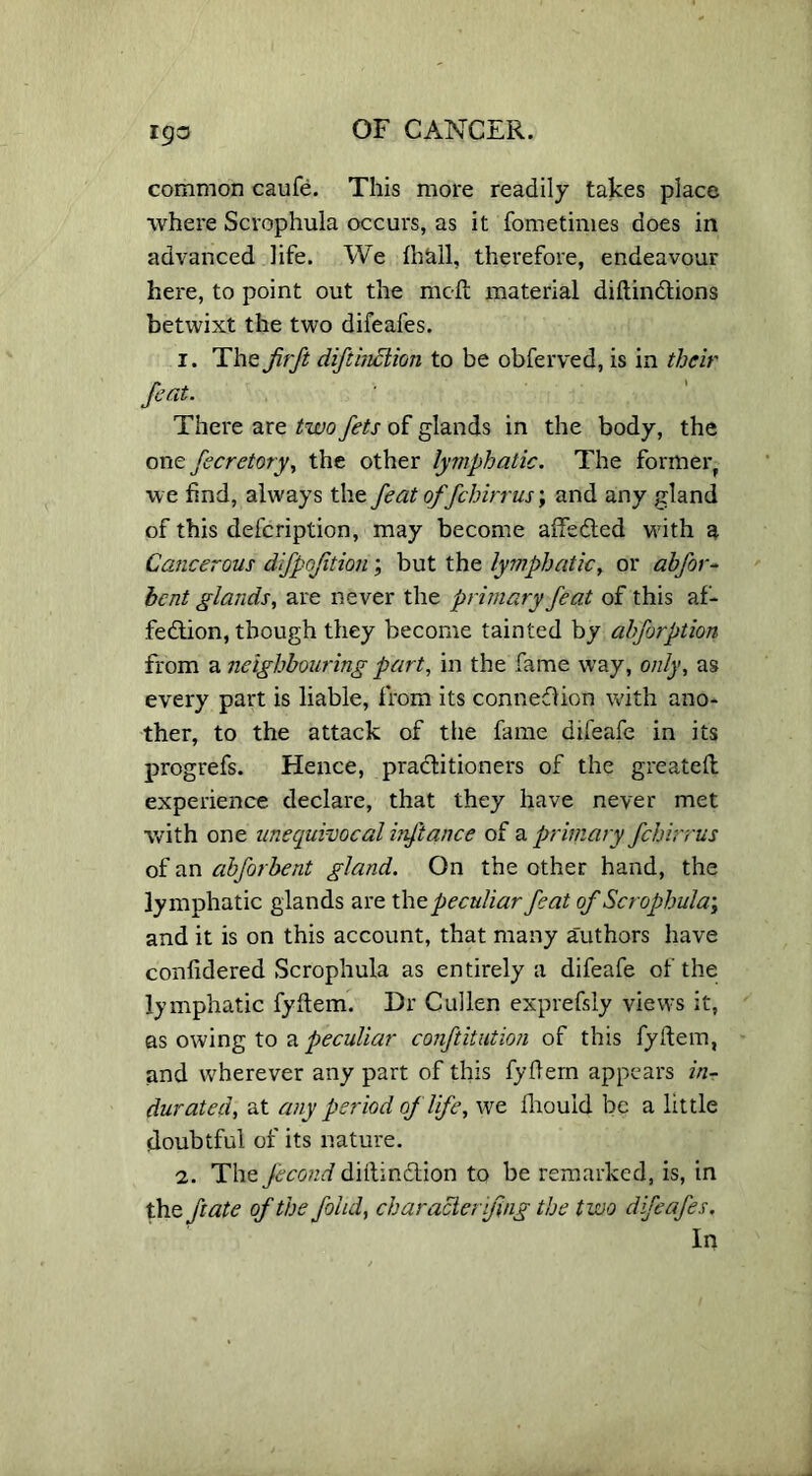 common caufe. This more readily takes place where Scrophula occurs, as it fometimes does in advanced life. We Ihtdl, therefore, endeavour here, to point out the mold material diftinCtions betwixt the two difeafes. 1. The fir ft diftinciion to be obferved, is in their feat. There are two fets of glands in the body, the one fecretory, the other lymphatic. The former, we find, always the feat offchirr usand any gland of this defcription, may become affeCted with a Cancerous difpojition; but the lymphatic, or abfor- hcnt glands, are never the primary feat of this af- fection, though they become tainted by abforption from a neighbouring part, in the fame way, only, as every part is liable, from its connection with ano- ther, to the attack of the fame difeafe in its progrefs. Hence, practitioners of the greatelt experience declare, that they have never met with one unequivocal irfitance of a primary fchirrus of an abforbent gland. On the other hand, the lymphatic glands are the. peculiar feat of Scrophula; and it is on this account, that many authors have confidered Scrophula as entirely a difeafe of the lymphatic fyltem. Dr Cullen exprefsly views it, as owing to a peculiar conftitution of this fyltem, and wherever any part of this fyltem appears in- durated, at any period of life, we lliouid be a little doubtful of its nature. 2. The fecond dittinCtion to be remarked, is, in the ft ate of the folul, characlerifing the two difeafes. In