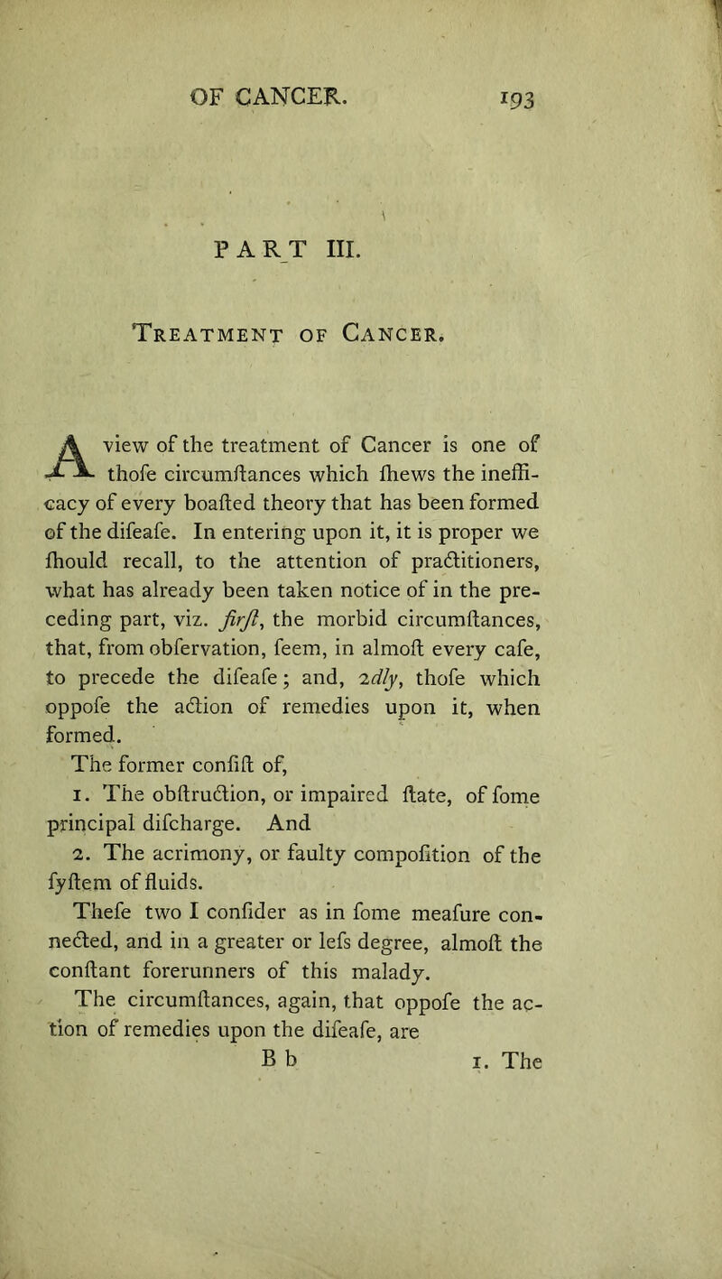 PART III. Treatment of Cancer, view of the treatment of Cancer is one of thofe circumftances which ffiews the ineffi- cacy of every boafted theory that has been formed of the difeafe. In entering upon it, it is proper we fhould recall, to the attention of pradtitioners, what has already been taken notice of in the pre- ceding part, viz. firjl, the morbid circumftances, that, from obfervation, feem, in almoft every cafe, to precede the difeafe; and, -idly, thofe which oppofe the action of remedies upon it, when formed. The former confift of, 1. The obftrudtion, or impaired ftate, of fome principal difcharge. And 2. The acrimony, or faulty compofition of the fyftem of fluids. Thefe two I confider as in fome meafure con- nected, and in a greater or lefs degree, almoft the conftant forerunners of this malady. The circumftances, again, that oppofe the ac- tion of remedies upon the difeafe, are B b 1. The