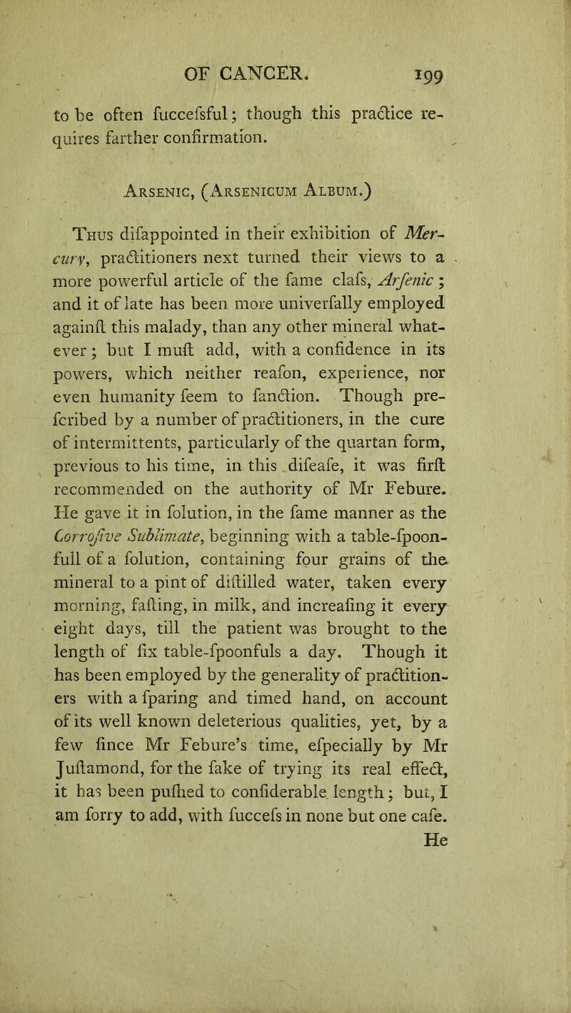 to be often fuccefsful; though this practice re- quires farther confirmation. Arsenic, (Arsenicum Album.) Thus difappointed in their exhibition of Mer- cury, practitioners next turned their views to a more powerful article of the fame clafs, Arfenic; and it of late has been more univerfally employed againfi this malady, than any other mineral what- ever ; but I muft add, with a confidence in its powers, which neither reafon, experience, nor even humanity feem to fan&ion. Though pre- fcribed by a number of practitioners, in the cure of intermittents, particularly of the quartan form, previous to his time, in this difeafe, it was firlt recommended on the authority of Mr Febure. He gave it in folution, in the fame manner as the Corrofive Sublimate, beginning with a table-fpoon- full of a folution, containing four grains of the mineral to a pint of difiilled water, taken every morning, failing, in milk, and increafing it every eight days, till the patient was brought to the length of fix table-fpoonfuls a day. Though it has been employed by the generality of practition- ers with a fparing and timed hand, on account of its well known deleterious qualities, yet, by a few fince Mr Febure’s time, efpecially by Mr Juftamond, for the fake of trying its real effect, it has been puihed to confiderable length; but, I am forry to add, with fuccefs in none but one cafe. He