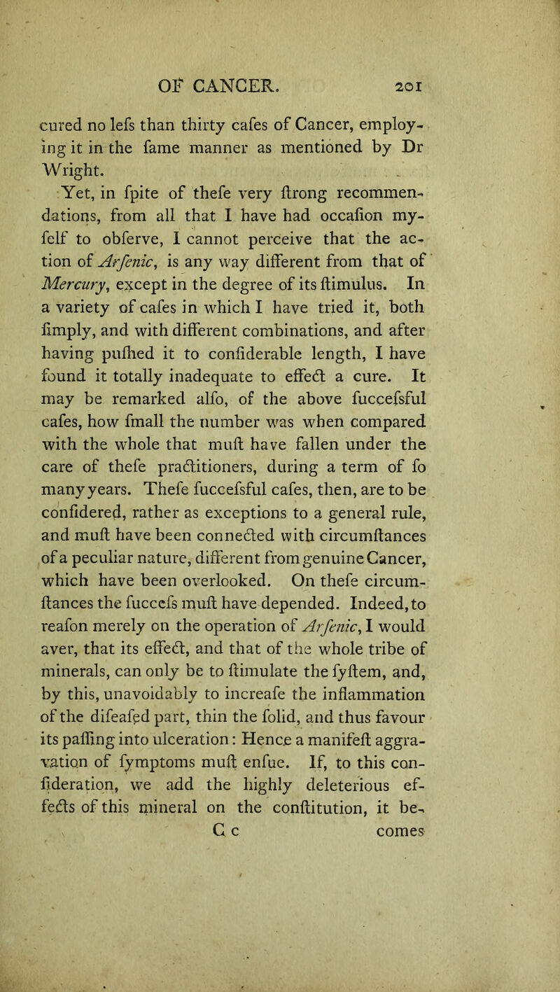 cured no lefs than thirty cafes of Cancer, employ- ing it in the fame manner as mentioned by Dr Wright. Yet, in fpite of thefe very flrong recommen- dations, from all that I have had occalion my- felf to obferve, I cannot perceive that the ac- tion of Arfenic, is any way different from that of Mercury, except in the degree of its ftimulus. In a variety of cafes in which I have tried it, both limply, and with different combinations, and after having pufhed it to considerable length, I have found it totally inadequate to effect a cure. It may be remarked alfo, of the above fuccefsful cafes, how fmall the number was when compared with the whole that muff have fallen under the care of thefe practitioners, during a term of fo many years. Thefe fuccefsful cafes, then, are to be confidered, rather as exceptions to a general rule, and mull have been connected with circumftances of a peculiar nature, different from genuine Cancer, which have been overlooked. On thefe circum- ftances the fucccfs muft have depended. Indeed, to reafon merely on the operation of Arfenic, I would aver, that its effect, and that of the whole tribe of minerals, can only be to ftimulate the fyftem, and, by this, unavoidably to increafe the inflammation of the difeafgd part, thin the folid, and thus favour its palling into ulceration: Hence a manifeft aggra- vation of fymptoms muft enfue. If, to this con- federation, we add the highly deleterious ef- fects of this mineral on the conftitution, it be- C c comes