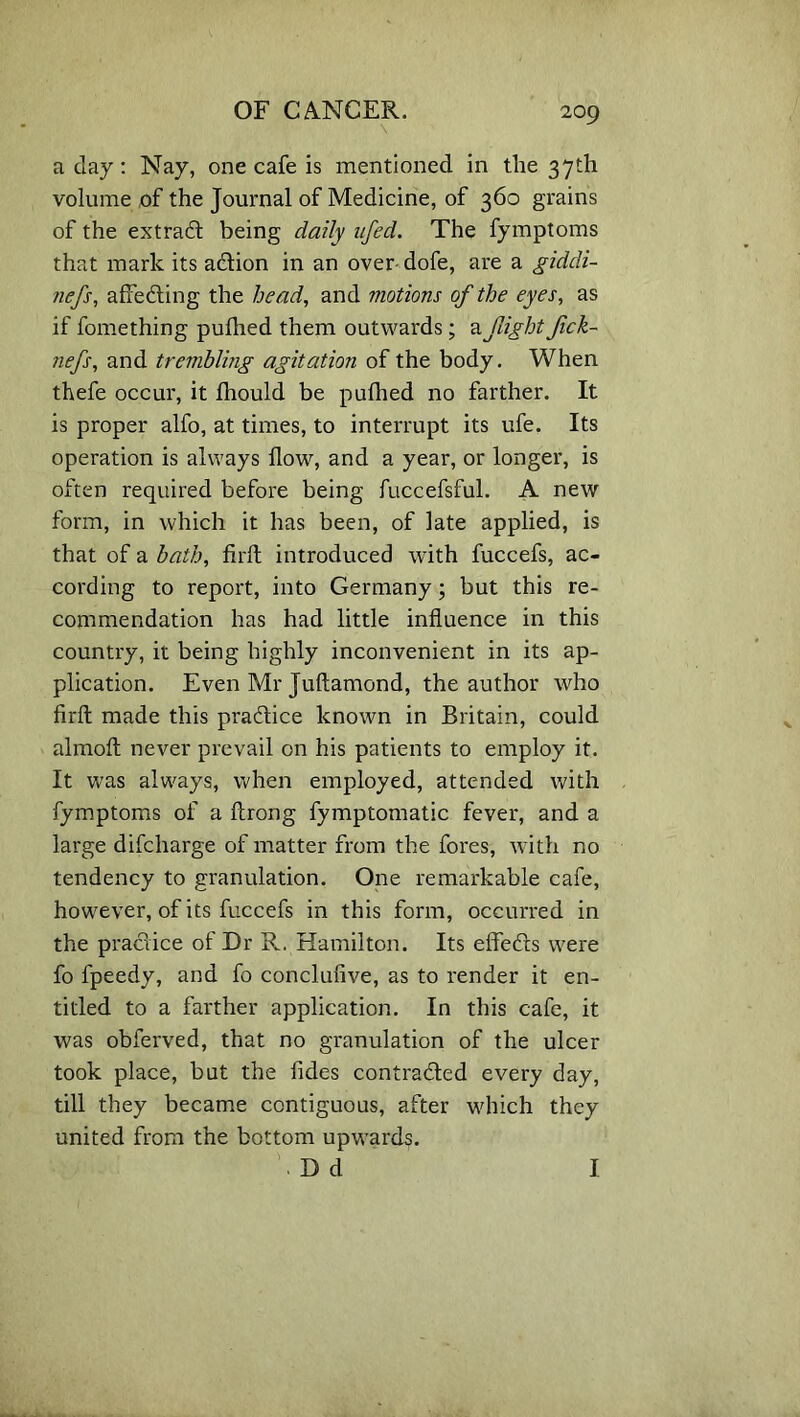 \ a day: Nay, one cafe is mentioned in the 37th volume of the Journal of Medicine, of 360 grains of the extract being daily ufed. The fymptoms that mark its adtion in an over dofe, are a giddi- jiefs, afredting the head, and motions of the eyes, as if fomething pulhed them outwards; & flight fick- nefs, and trembling agitation of the body. When thefe occur, it fhould be pufhed no farther. It is proper alfo, at times, to interrupt its ufe. Its operation is always flow, and a year, or longer, is often required before being fuccefsful. A new form, in which it has been, of late applied, is that of a bath, firft introduced with fuccefs, ac- cording to report, into Germany; but this re- commendation has had little influence in this country, it being highly inconvenient in its ap- plication. Even Mr Juftamond, the author who firft made this practice known in Britain, could almoft never prevail on his patients to employ it. It was always, when employed, attended with fymptoms of a ftrong fymptomatic fever, and a large difcharge of matter from the fores, with no tendency to granulation. One remarkable cafe, however, of its fuccefs in this form, occurred in the practice of Dr R. Hamilton. Its effeCts were fo fpeedy, and fo conclufive, as to render it en- titled to a farther application. In this cafe, it was obferved, that no granulation of the ulcer took place, but the fides contracted every day, till they became contiguous, after which they united from the bottom upwards. . D d I