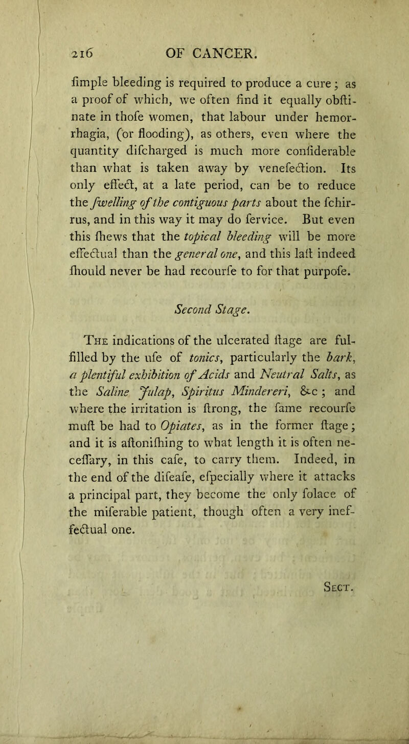 Ample bleeding is required to produce a cure; as a proof of which, we often find it equally obfti- nate in thofe women, that labour under hemor- rhagia, (or flooding), as others, even where the quantity difcharged is much more conflderabie than what is taken away by venefetffion. Its only effect, at a late period, can be to reduce the jwelling of the contiguous parts about the fchir- rus, and in this way it may do fervice. But even this fhews that the topical bleeding will be more effectual than the general one, and this lalt indeed fliould never be had recourfe to for that purpofe. Second Stage. The indications of the ulcerated ltage are ful- filled by the ufe of tonics, particularly the bark, a plentiful exhibition of Acids and Neutral Salts, as the Saline Julap, Spiritus Mindereri, &-C ; and where the irritation is ftrong, the fame recourfe muff be had to Opiates, as in the former ftage; and it is aftonifhing to what length it is often ne- cefiary, in this cafe, to carry them. Indeed, in the end of the difeafe, efpecially where it attacks a principal part, they become the only folace of the miferable patient, though often a very inef- fectual one. Sect.