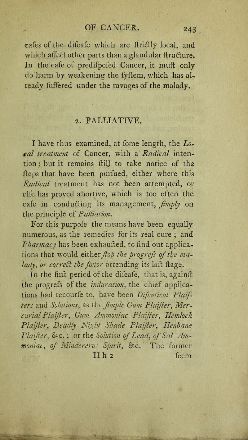 M3 cafes of the difeafe which are ftridly local, and which affect other parts than a glandular ftrudure. In the cafe of predifpofed Cancer, it mull only do harm by weakening the fyftem, which has al- ready iuffered under the ravages of the malady. 2. PALLIATIVE. I have thus examined, at feme length, the Lo- cal treatment of Cancer, with a Radical inten- tion ; but it remains ftifl to take notice of the fteps that have been purfued, either where this Radical treatment has not been attempted, or elfe has proved abortive, which is too often the cafe in conduding its management, Jimply on the principle of Palliation. For this purpofe. the means have been equally numerous, as the remedies for its real cure ; and Pharmacy has been exhaufted, to find out applica- tions that would either fop the progrefs of the ma- lady■, or correct the fcetor attending its laft ftage. In the firfc period of the difeafe, that is, again!! the progrefs of the induration, the chief applica- tions had recourfe to, have been Difcutient Plaif- ters and Solutions, as the fvmple Gum Plaijier, Mer- curial Plaifler, Gum Ammoniac Plaifer, Hemlock Plaijier, Deadly Night Shade Plaifler, Henbane PI after, L-c.; or the Solution of Lead, of Sal Am- moniac, of Mindererus Spirit, &c. The former LI h 2 feem :4l