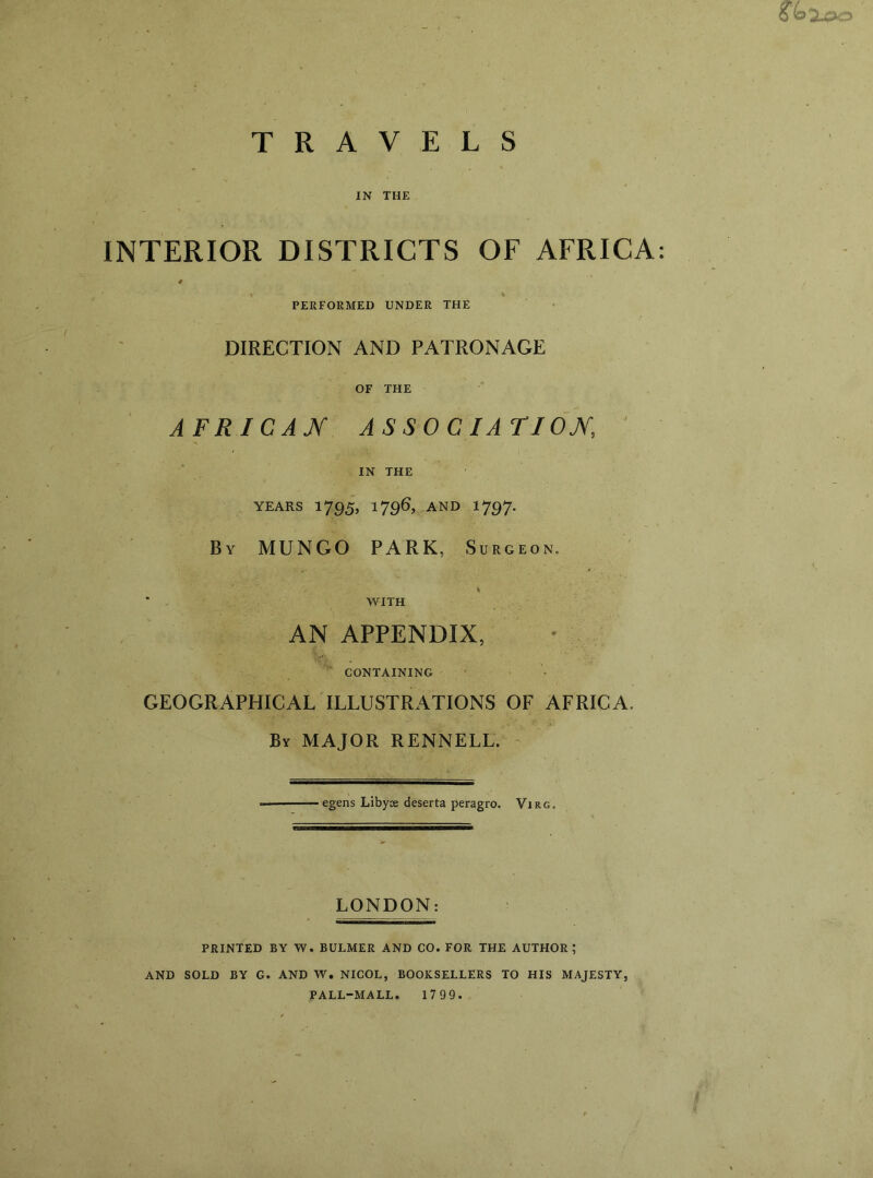 oe>Xoo TRAVELS IN THE INTERIOR DISTRICTS OF AFRICA: 0 i t PERFORMED UNDER THE DIRECTION AND PATRONAGE OF THE AFRICAN ASSOCIATION ' IN THE years 1795, j796> and *797- By MUNGO PARK, Surgeon. WITH AN APPENDIX, CONTAINING GEOGRAPHICAL ILLUSTRATIONS OF AFRICA. By MAJOR RENNELL. egens Libyoe deserta peragro. Virg. LONDON: PRINTED BY W. BULMER AND CO. FOR THE AUTHOR; AND SOLD BY G. AND W. NICOL, BOOKSELLERS TO HIS MAJESTY, PALL-MALL. 1799.