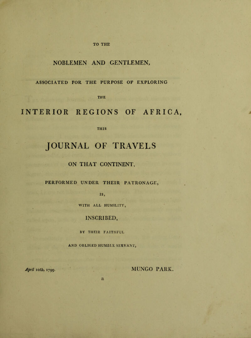 NOBLEMEN AND GENTLEMEN, ASSOCIATED FOR THE PURPOSE OF EXPLORING THE INTERIOR REGIONS OF AFRICA, THIS JOURNAL OF TRAVELS ON THAT CONTINENT, PERFORMED UNDER THEIR PATRONAGE, is, WITH ALL HUMILITY, INSCRIBED, BY THEIR FAITHFUL AND OBLIGED HUMBLE SERVANT, April iotb, 1799. MLNGO PARK, a