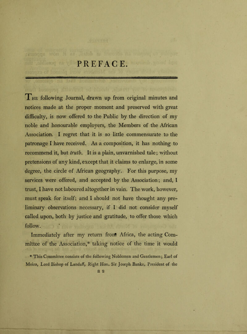 PREFACE. The following Journal, drawn up from original minutes and notices made at the proper moment and preserved with great difficulty, is now offered to the Public by the direction of my noble and honourable employers, the Members of the African Association. I regret that it is so little commensurate to the patronage I have received. As a composition, it has nothing to recommend it, but truth. It is a plain, unvarnished tale; without pretensions of any kind, except that it claims to enlarge, in some degree, the circle of African geography. For this purpose, my services were offered, and accepted by the Association; and, I trust, I have not laboured altogether in vain. The work, however, must speak for itself; and I should not have thought any pre- liminary observations necessary, if I did not consider myself called upon, both by justice and gratitude, to offer those which follow. Immediately after my return frorrt Africa, the acting Com- mittee of the Association,* taking notice of the time it would * This Committee consists of the following Noblemen and Gentlemen ; Earl of Moira, Lord Bishop of Landaff, Right Hon. Sir Joseph Banks, President of the