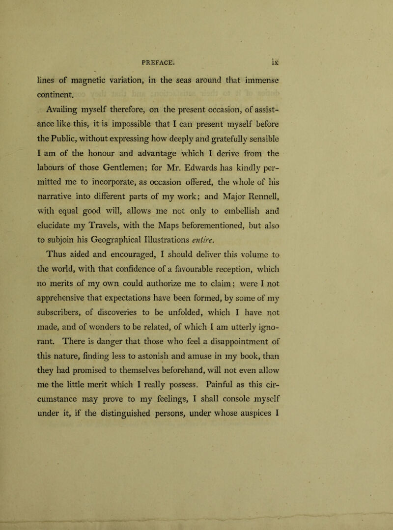 lines of magnetic variation, in the seas around that immense continent. Availing myself therefore, on the present occasion, of assist- ance like this, it is impossible that I can present myself before the Public, without expressing how deeply and gratefully sensible I am of the honour and advantage which I derive from the labours of those Gentlemen; for Mr. Edwards has kindty per- mitted me to incorporate, as occasion offered, the whole of his narrative into different parts of my work; and Major Rennell, with equal good will, allows me not only to embellish and elucidate my Travels, with the Maps beforementioned, but also to subjoin his Geographical Illustrations entire. Thus aided and encouraged, I should deliver this volume to the world, with that confidence of a favourable reception, which no merits of my own could authorize me to claim; were I not apprehensive that expectations have been formed, by some of my subscribers, of discoveries to be unfolded, which I have not made, and of wonders to be related, of which I am utterly igno- rant. There is danger that those who feel a disappointment of this nature, finding less to astonish and amuse in my book, than they had promised to themselves beforehand, will not even allow me the little merit which I really possess. Painful as this cir- cumstance may prove to my feelings, I shall console myself under it, if the distinguished persons, under whose auspices I