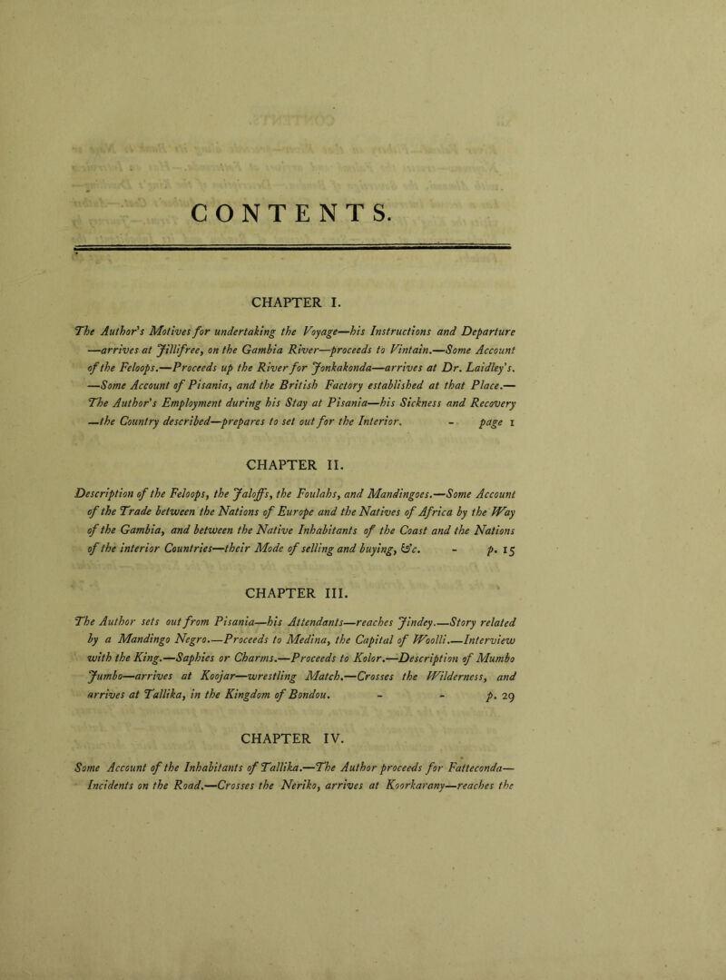 CONTENTS. CHAPTER I. The Author's Motives for undertaking the Voyage—his Instructions and Departure —arrives at Jillifree, on the Gambia River—proceeds to Vintain.—Some Account of the Feloops.—Proceeds up the River for Jonkakonda—arrives at Dr. Laidley s. —Some Account of Pisania, and the British Factory established at that Place.— The Author's Employment during his Stay at Pisania—his Sickness and Recovery —the Country described—prepares to set out for the Interior. - page i CHAPTER II. Description of the Feloops, the Jaloffs, the Foulahs, and Mandingoes.—Some Account of the Trade between the Nations of Europe and the Natives of Africa by the Way of the Gambia, and between the Native Inhabitants of the Coast and the Nations of the interior Countries—their Mode of selling and buying, &c. - p. 15 CHAPTER III. The Author sets out from Pisania—his Attendants—reaches Jindey Story related by a Mandingo Negro.—Proceeds to Medina, the Capital of Woolli.—Interview with the King.—Saphies or Charms.—Proceeds to Kolor.—Description of Mumbo Jumbo—arrives at Koojar—wrestling Match.—Crosses the Wilderness, and arrives at Tallika, in the Kingdom of Bondou. - - p. 29 CHAPTER IV. Some Account of the Inhabitants of Tallika.—The Author proceeds for Fatteconda— Incidents on the Road.—Crosses the Neriko, arrives at Koorkarany—reaches the