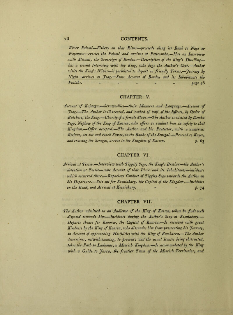 River Faleme—Fishery on that River—proceeds along its Bank to Naye or Nayemow—crosses the Faleme and arrives at Fatteconda.—Has an Interview with Almami, the Sovereign of Bondou.—Description of the King's Dwelling— has a second lntervieiv with the King, who hegs the Author's Coat.—Author visits the King's Wives—is permitted to depart on friendly Terms.—Journey hy Night—arrives at Joag.—Sonie Account of Bondou and its Inhabitants the Foulahs. - page 46 CHAPTER V. Account of Kajaaga.—Serawoollies—their Manners and Language.—Account of Joag.—The Author is ill treated, and robbed of half of his Effects., by Order of Batcheri, the King.—Charity of a female Slave.—The Author is visited by Demba Sego, Nephe w of the King of Kasson, who offers to conduct him in safety to that Kingdom.— Offer accepted.—The Author and his Protector, with a numerous Retinue, set out and reach Samee, on the Banks of the Senegal.—Proceed to Kayee, and crossing the Senegal, arrive in the Kingdom of Kasson. p. 63 CHAPTER VI. Arrival at Teesce.—Interview with Tiggity Sego, the King's Brother—the Author's detention at Teesee—some Account of that Place and its Inhabitants—incidents which occurred there.—Rapacious Conduct of Tiggity Sego towards the Author on his Departure.—Sets out for Kooniakary, the Capital of the Kingdom.—Incidents en the Road, and Arrival at Kooniakary. - - /• 74 CHAPTER VII. The Author adtnitted to an Audience of the King of Kasson, whom he finds well disposed towards him.—Incidents during the Author's Stay at Kooniakary.— Departs thence for Kemmoo, the Capital of Kaarta.—Is received with great Kindness by the King of Kaarta, who dissuades him from prosecuting his Journey, on Account of approaching Hostilities with the King of Bambarra.—The Author determines, notwithstanding, to proceed; and the usual Routes being obstructed, tales the Path to Ludamar, a Moorish Kingdom.—Is accommodated by the King with a Guide to Jarra, the frontier Town of the Moorish Territories ; and