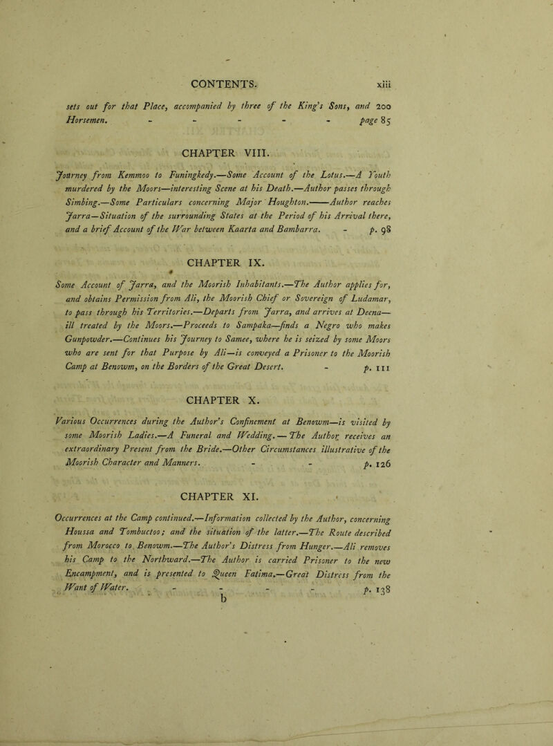 sets out for that Place, accompanied by three of the King's Sons, and 200 Horsemen. ----- page 85 CHAPTER VIII. Journey from Kemmoo to Funingkedy.—Some Account of the Lotus.—A Youth murdered by the Moors—interesting Scene at his Death.—Author passes through Simbing.—Some Particulars concerning Major Houghton. Author reaches Jarra—Situation of the surrounding States at the Period of his Arrival there, and a brief Account of the War between Kaarta and Bambarra. - p. 98 CHAPTER IX. 4 Some Account of Jarra, and the Moorish Inhabitants.—The Author applies for, and obtains Permission from Ali, the Moorish Chief or Sovereign of Ludamar, to pass through his Territories.—Departs from Jarra, and arrives at Deena— ill treated by the Moors.—Proceeds to Sampaka—finds a Negro who makes Gunpowder.—Continues his Journey to Samee, where he is seized by some Moors who are sent for that Purpose by Ali—is conveyed a Prisoner to the Moorish Camp at Benowm, on the Borders of the Great Desert. - p. hi CHAPTER X. Various Occurrences during the Author’s Confinement at Benowm—is visited by some Moorish Ladies.—A Funeral and Wedding. — The Author receives an extraordinary Present from the Bride.—Other Circumstances illustrative of the Moorish Character and Manners. - - p, 126 CHAPTER XI. Occurrences at the Camp continued.-—Information collected by the Author, concerning Houssa and Tombuctoo; and the situation of the latter.—The Route described from Morocco to Benowm—The Author's Distress from Hunger Ali removes his Camp to the Northward.—The Author is carried Prisoner to the new Encampment, and is presented to Queen Fatima.—Great Distress from the Want of Water. - - _ pt r b