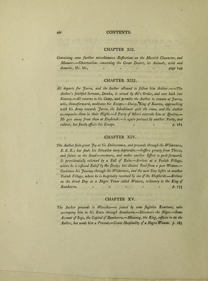 CHAPTER XII. \ Containing some further miscellaneous Reflections on the Moorish Character, and Manners.—Observations concerning the Great Desert, its Animals, wild and domestic, lAc. tAc. - - - - page 149 CHAPTER XIII. Ali departs for Jarra, and the Author allowed to follow him thither.— The Author's faithful Servant, Demi a, is seized by Ali's Order, and sent back into Slavery.—Ali returns to his Camp, and permits the Author to remain at Jarra, who, thenceforward, meditates his Escape.—Daisy ,%King of Kaarta, approaching with his Army towards Jarra, the Inhabitants quit the town, and the Author accompanies them in their Flight.—A Party of Moors overtake him at £)ueira.— He gets away from them at Daybreak:—is again pursued by another Party, and robbed; but finally effects his Escape. - - p. 161 CHAPTER XIV. The Author feels great Joy at his Deliverance, and proceeds through the Wilderness, E. S. E.; but finds his Situation very deplorable.—Suffers greatly from Thirst, and faints on the Sand:—recovers, and makes another Effort to push forward. Is providentially relieved by a Fall of Rain.—Arrives at a Foulah Village, where he is refused Relief by the Dooty; but obtains Food from a poor Woman.— Continues his Journey through the Wilderness, and the next Day lights on another Foulah Village, where he is hospitably received by one of the Shepherds.—Arrives on the third Day at a Negro Town called Wawra, tributary to the King of Bambarra. - - - - - f‘l1S CHAPTER XV. The Author proceeds to Wassiboo—is joined by some fugitive Kaartans, who accompany him in his Route through Bambarra.—Discovers the Niger.—Some Account of Sego, the Capital of Bambarra.—Mansong, the King, refuses to ste the Author, but sends him a Present.—Great Hospitality of a Negro Woman, p. 185