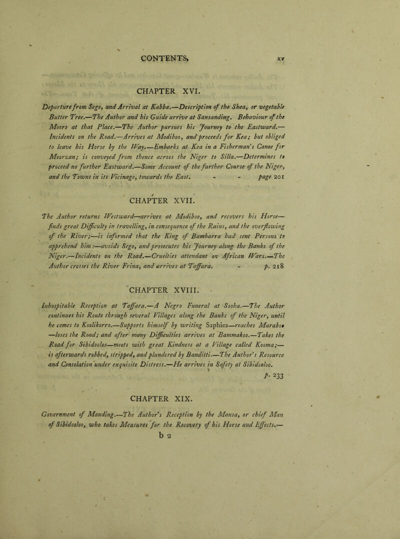 CHAPTER XVI. Departure from Sega, and Arrival at Kabba.—Description of the Shea, or vegetable Butter Tree.—The Author and his Guide arrive at Sansanding. Behaviour of the Moors at that Place.—The Author pursues his Journey to the Eastward.— Incidents on the Road.—Arrives at Modiboo, and proceeds for Kea; but obliged to leave his Horse by the Way.—Embarks at Kea in a Fisherman's Canoe for Moorzan; is conveyed from thence across the Niger to Silla.—Determines to proceed no further Eastward.—Some Account of the further Course of the Niger, and the Towns in its Vicinage, towards the East. - - page 201 CHAPTER XVII. The Author returns Westward—arrives at Modiboo, and recovers his Horse— finds great Difficulty in travelling, in consequence of the Rains, and the overflozuing of the River;—is informed that the King of Bambarra had sent Persons to apprehend him:—avoids Sega, and prosecutes his Journey along the Banks of the Niger.—Incidents on the Road.—Cruelties attendant on African Wars.—The Author crosses the River Frina, and arrives at Taffara. - p. 218 CHAPTER XVIII. - Inhospitable Reception at Taffara.—A Negro Funeral at Sooha.—The Author continues his Route through several Villages along the Banks of the Niger, until he comes to Koolikorro.—Supports himself by writing Saphies—reaches Marabot —loses the Road; and after many Difficulties arrives at Bammakoo.—Takes the Road for Sibidooloo—meets zvith gieat Kindness at a Village called Kooma;— is afterwards robbed, stripped, and plundered by Banditti.—The Author's Resource and Consolation under exquisite Distress.—He arrives in Safety at Sibidooloo. P- 233 CHAPTER XIX. Government of Manding.—The Author s Reception by the Mansa, or chief Alan of Sibidooloo, who takes Measures for the Recovery of his Horse and Effects.— b 2