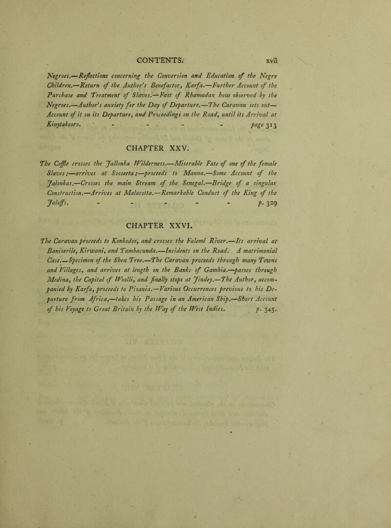 Negroes.—Reflections concerning the Conversion and Education of the Negro Children.—Return of the Author's Benefactor, Karfa.—Further Account of the Purchase and Treatment of Slaves.—Fast of Rhamadan how observed hy the Negroes.—Author's anxiety for the Day of Departure.—The Caravan sets out— Account of it on its Departure, and Proceedings on the Road, until its Arrival at Kinytakooro. - - - - page 313 CHAPTER XXV. The Coffle crosses the Jallonka Wilderness.—Miserable Fate of one of the female Slaves;—arrives at Sooseeta;—proceeds to Manna.—Some Account of the Jalonkas.—Crosses the main Stream of the Senegal.—Bridge of a singular Construction.—Arrives at Malacotta.—Remarkable Conduct of the King of the Jaloffs. - - - - - p. 329 CHAPTER XXVI. The Caravan proceeds to Konkodoo, and crosses the Faleme River.—Its arrival at Baniserile, Kirwani, and Tambacunda.—Incidents on the Road. A matrimonial Case.—Specimen of the Shea Tree.—The Caravan proceeds through many Towns and Villages, and arrives at length on the Banks of Gambia.—passes through Medina, the Capital cf Woolli, and finally stops at Jindey.—The Author, accom- panied by Karfa, proceeds to Pisania.—Various Occurrences previous to his De- parture from Africa,—takes his Passage in an American Ship.—Short Account of his Voyage to Great Britain by the Way of the West Indies. p. 345,