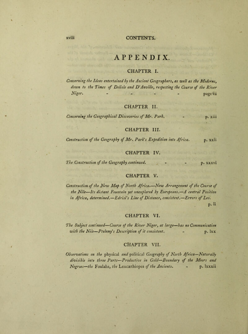 / ' . • av • , APPENDIX. CHAPTER I. Concerning the Ideas entertained by the Ancient Geographers, as well as the Moderns, down to the Times of Delisle and D’Anville, respecting the Course of the River Niger. - page iii CHAPTER II. Concerning the Geographical Discoveries of Mr. Park. ~ p. xiii CHAPTER III. Construction of the Geography of Mr. Park's Expedition into Africa. p. xxii CHAPTER IV. The Construction of the Geography continued. _ - - p. xxxvi CHAPTER V. Construction of the New Map of North Africa.—New Arrangement of the Course of the Nile—Its distant Fountain yet unexplored by Europeans.—A central Position in Africa, determined.—Edrisi’s Line of Distance, consistent.—Errors of Leo. p. li CHAPTER VI. The Subject continued—Course of the River Niger, at large—has no Communication with the Nile—Ptolemy's Description of it consistent. - p. lxx CHAPTER VII. Observations on the physical and political Geography of North Africa—Naturally divisible into three Parts—Productive in Gold—Boundary of the Moors and Negroes—the Foulahs, the Leucsethiopes of the Ancients. - p. lxxxii \