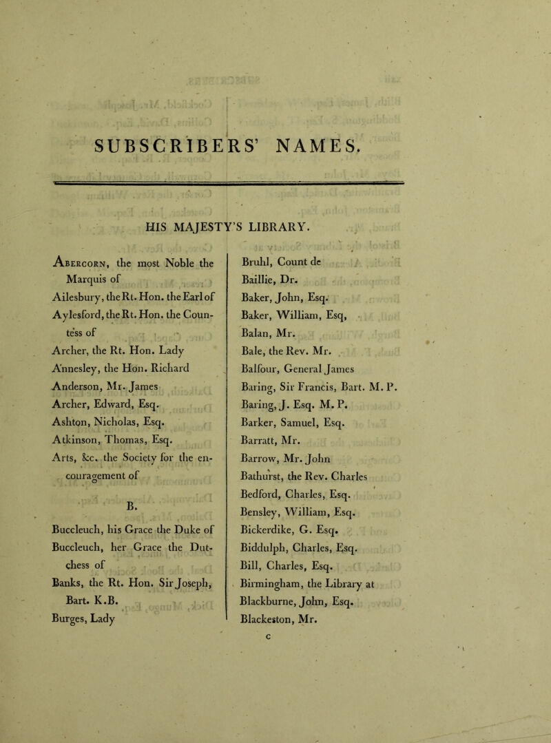 SUBSCRIBERS’ NAMES. HIS MAJESTY’S LIBRARY. Abercorn, the most Noble the Marquis of Ailesbury, the Rt. Hon. the Earl of Aylesford, the Rt. Hon. the Coun- tess of ’ Archer, the Rt. Hon. Lady A'nnesley, the Hon. Richard Anderson, Mr. James Archer, Edward, Esq. Ashton, Nicholas, Esq. Atkinson, Thomas, Esq. Arts, 8cc. the Society for the en- couragement of B. Buccleuch, his Grace the Duke of Buccleuch, her Grace the Dut- chess of Banks, the Rt. Hon. Sir Joseph, Bart. K.B. Burges, Lady Bruhl, Count de Baillie, Dr. Baker, John, Esq. Baker, William, Esq, Balan, Mr. Bale, the Rev. Mr. Balfour, General James Baring, Sir Francis, Bart. M. P. Baring, J. Esq. M. P. Barker, Samuel, Esq. Barratt, Mr. Barrow, Mr. John Bathurst, the Rev. Charles Bedford, Charles, Esq. Bensley, William, Esq. Bickerdike, G. Esq. Biddulph, Charles, Esq. Bill, Charles, Esq. Birmingham, the Library at Blackburne, John, Esq. Blackeston, Mr.