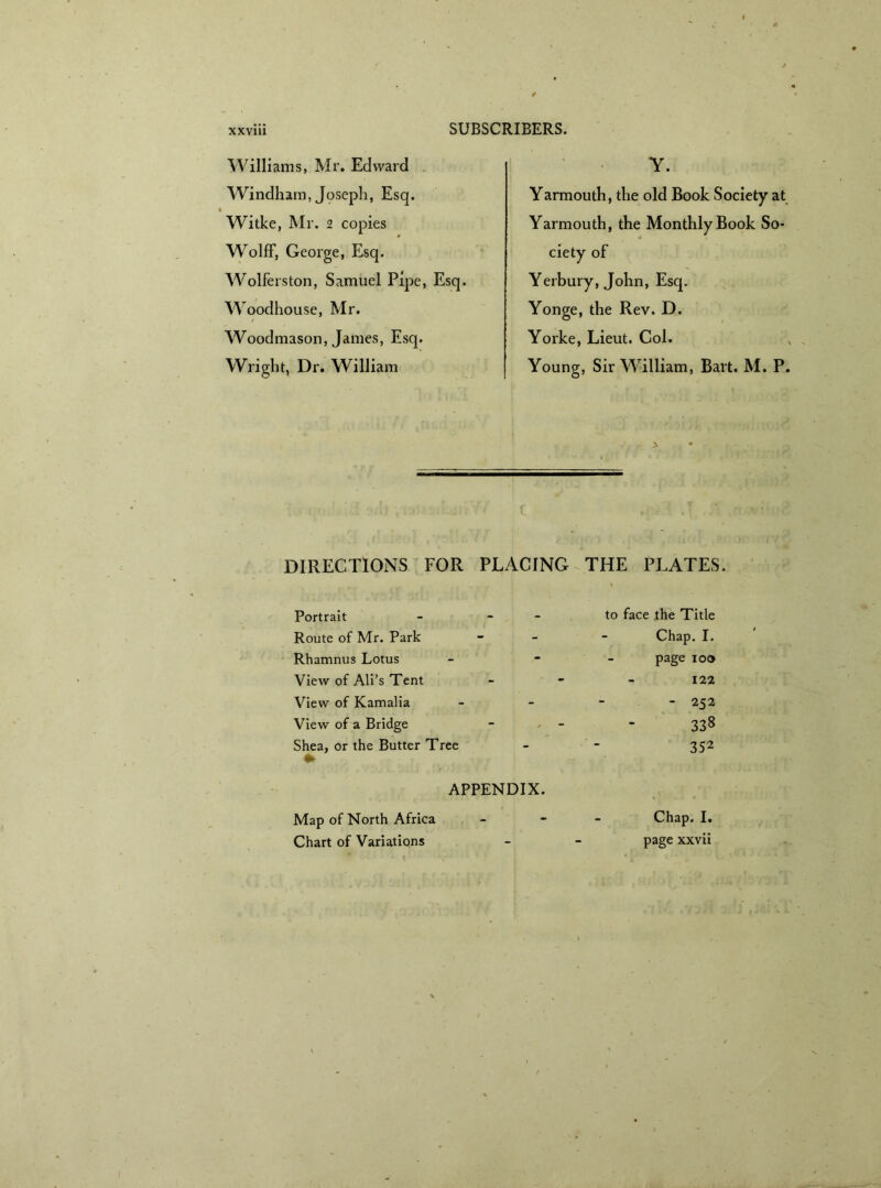 Williams, Mr. Edward Windham, Joseph, Esq. Witke, Mr. 2 copies Wolff, George, Esq. Wolferston, Samuel Pipe, Esq. Woodhouse, Mr. Woodmason, James, Esq. Wright, Dr. William Y. Yarmouth, the old Book Society at Yarmouth, the Monthly Book So- ciety of Yerbury, John, Esq. Yonge, the Rev. D. Yorke, Lieut. Col. Young, Sir William, Bart. M. P. DIRECTIONS FOR PLACING THE PLATES. Portrait - - Route of Mr. Park Rhamnus Lotus View of Ali’s Tent View of Kamalia View of a Bridge Shea, or the Butter Tree to face the Title Chap. I. page 100 122 - 252 338 352 APPENDIX. Map of North Africa Chart of Variations Chap. I. page xxvii