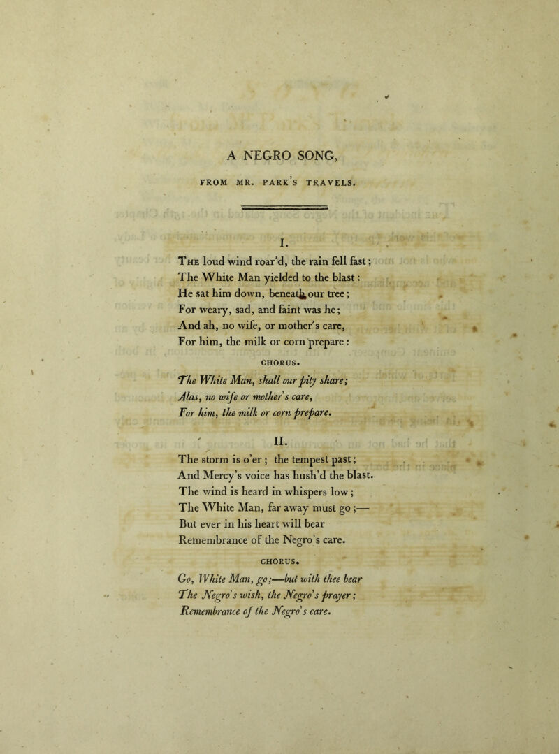 A NEGRO SONG, FROM MR. PARK’S TRAVELS. I. The loud wind roar’d, the rain fell fast; The White Man yielded to the blast: He sat him down, beneatJj,our tree; For weary, sad, and faint was he; And ah, no wife, or mother’s care, For him, the milk or corn prepare : CHORUS. The White Man, shall our pity share; Alas, no wife or mother's care, For him, the milk or corn prepare. II. The storm is o’er ; the tempest past; And Mercy’s voice has hush’d the blast. The wind is heard in whispers low; The White Man, far away must go ;— But ever in his heart will bear Remembrance of the Negro’s care. CHORUS. Go, While Man, go;—but with thee bear The Negro's wish, the Negro's prayer; Remembrance of the Negro's care.