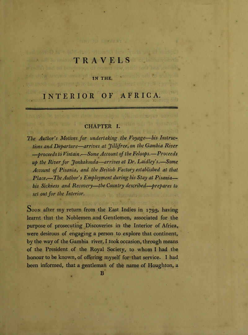 TRAVELS IN THE INTERIOR OF AFRICA. CHAPTER L The Author s Motives for undertaking the Voyage—his Instruc- tions and Departure—arrives at Jillifree, on the Gambia River —proceeds to Vintain.—Some Account of the Feloops.—Proceeds up the River for fonkakonda—arrives at Dr. Laidley’s.—Some Account of Pisania, and the British Factory established at that Place.—The Author s Employment during his Stay at Pisania—. his Sickness and Recovery—the Country described—prepares to set out for the Interior. Soon after my return from the East Indies in 1793, having learnt that- the Noblemen and Gentlemen, associated for the purpose of prosecuting Discoveries in the Interior of Africa, were desirous of engaging a person to explore that continent, by the way of the Gambia river, I took occasion, through means of the President of the Royal Society, to whom I had the honour to be known, of offering myself for that service. I had been informed, that a gentleman of the name of Houghton, a B