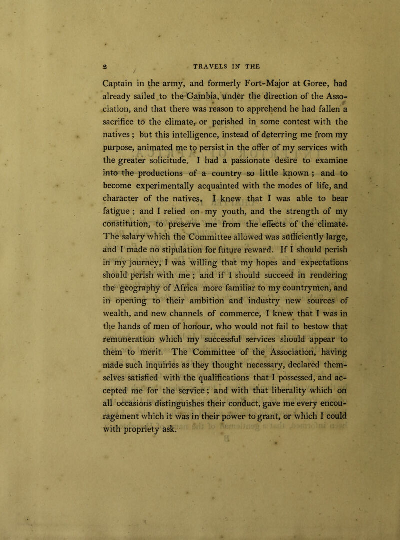 / Captain in the army, and formerly Fort-Major at Goree, had already sailed to the Gambia, under the direction of the Asso- ciation, and that there was reason to apprehend he had fallen a sacrifice to the climate, or perished in some contest with the natives ; but this intelligence, instead of deterring me from my purpose, animated me to persist in the offer of my services with the greater solicitude, I had a passionate desire to examine into the productions of a country so little known ; and to become experimentally acquainted with the modes of life, and character of the natives. I knew that I was able to bear fatigue ; and I relied on my youth, and the strength of my constitution, to preserve me from the effects of the climate. The salary which the Committee allowed was sufficiently large, and I made no stipulation for future reward. If I should perish in my journey, I was willing that my hopes and expectations should perish with me ; and if I should succeed in rendering the geography of Africa more familiar to my countrymen, and in opening to their ambition and industry new sources of wealth, and new channels of commerce, I knew that I was in the hands of men of honour, who would not fail to bestow that remuneration which my successful services should appear to them to merit. The Committee of the Association, having made such inquiries as they thought necessary, declared them- selves satisfied with the qualifications that I possessed, and ac- r t ■ ... . ' cepted me for the service; and with that liberality which on all occasions distinguishes their conduct, gave me every encou- ragement which it was in their power to grant, or which I could with propriety ask.