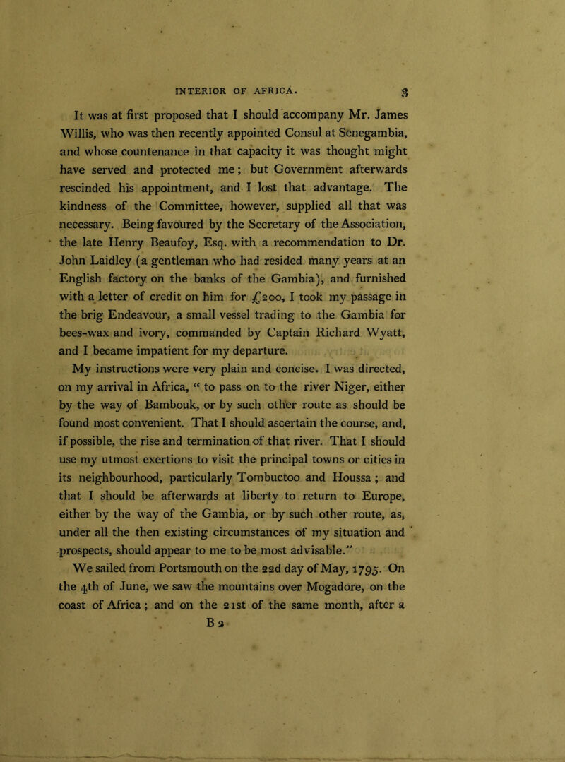 It was at first proposed that I should accompany Mr. James Willis, who was then recently appointed Consul at Senegambia, and whose countenance in that capacity it was thought might have served and protected me; but Government afterwards rescinded his appointment, and I lost that advantage. The kindness of the Committee, however, supplied all that was necessary. Being favoured by the Secretary of the Association, the late Henry Beaufoy, Esq. with a recommendation to Dr. John Laidley (a gentleman who had resided many years at an English factory on the banks of the Gambia), and furnished with a letter of credit on him for £200, I took my passage in the brig Endeavour, a small vessel trading to the Gambia for bees-wax and ivory, commanded by Captain Richard Wyatt, and I became impatient for my departure. My instructions were very plain and concise. I was directed, on my arrival in Africa, “ to pass on to the river Niger, either by the way of Bambouk, or by such other route as should be found most convenient. That I should ascertain the course, and, if possible, the rise and termination of that river. That I should use my utmost exertions to visit the principal towns or cities in its neighbourhood, particularly Tombuctoo and Houssa ; and that I should be afterwards at liberty to return to Europe, either by the way of the Gambia, or by such other route, as, under all the then existing circumstances of my situation and prospects, should appear to me to be most advisable.” We sailed from Portsmouth on the 22d day of May, 1795. On the 4th of June, we saw the mountains over Mogadore, on the coast of Africa; and on the 21st of the same month, after a B 3