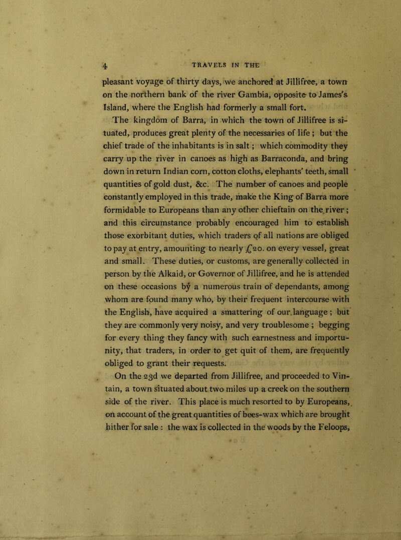 pleasant voyage of thirty days, we anchored at Jillifree, a town on the northern bank of the river Gambia, opposite to James's Island, where the English had formerly a small fort. The kingdom of Barra, in which the town of Jillifree is si- tuated, produces great plenty of the necessaries of life ; but the chief trade of the inhabitants is in salt; which commodity they carry up the river in canoes as high as Barraconda, and bring down in return Indian corn, cotton cloths, elephants' teeth, small quantities of gold dust, &c. The number of canoes and people constantly employed in this trade, make the King of Barra more formidable to Europeans than any other chieftain on the river ; and this circumstance probably encouraged him to establish those exorbitant duties, which traders of all nations are obliged to pay at entry, amounting to nearly £20. on every vessel, great and small. These duties, or customs, are generally collected in person by the AJkaid, or Governor of Jillifree, and he is attended on these occasions by a numerous train of dependants, among whom are found many who, by their frequent intercourse with the English, have acquired a smattering of our.language ; but they are commonly very noisy, and very troublesome ; begging for every thing they fancy with such earnestness and importu- nity, that traders, in order to get quit of them, are frequently obliged to grant their requests. On the 23d we departed from Jillifree, and proceeded to Vin- tain, a town situated about two miles up a creek on the southern side of the river. This place is much resorted to by Europeans, on account of the great quantities of bees-wax which are brought hither for sale : the wax is collected in the woods by the Feloops,