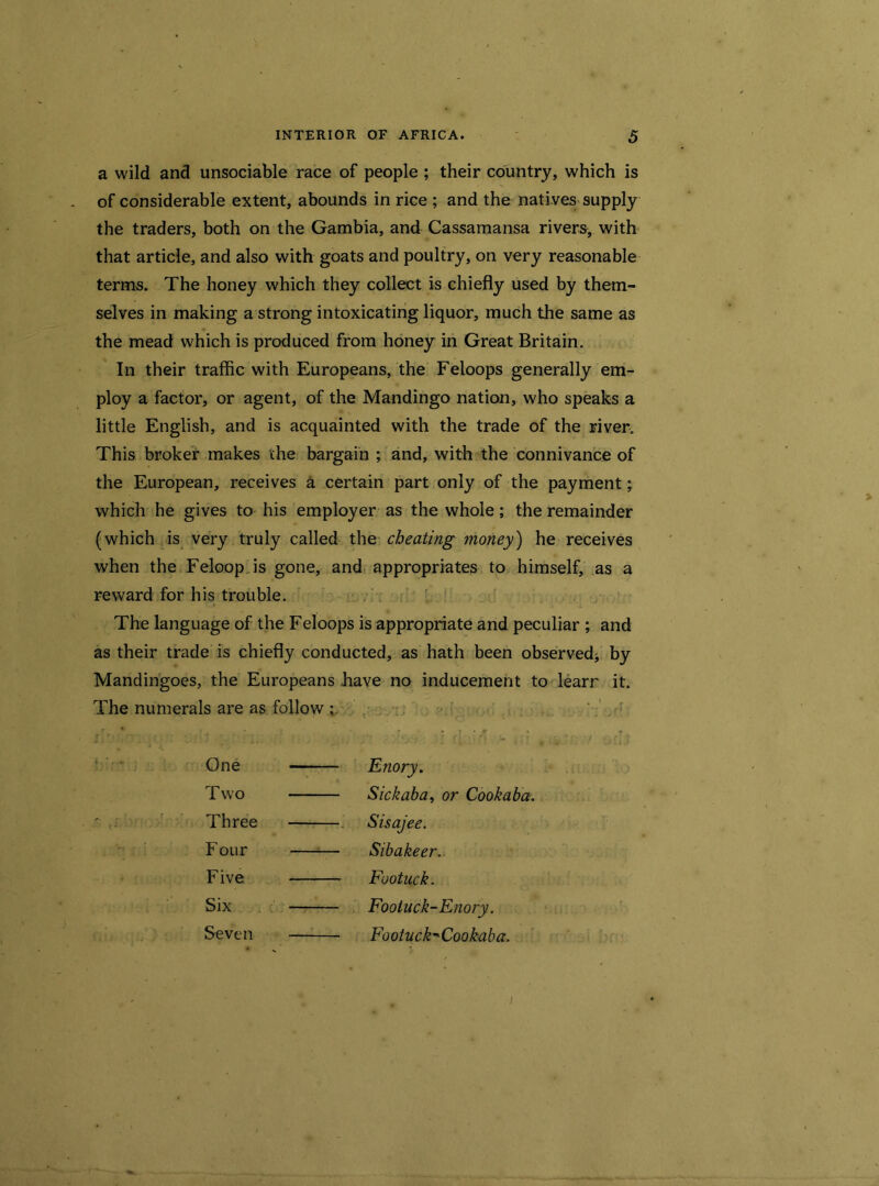 a wild and unsociable race of people ; their country, which is of considerable extent, abounds in rice ; and the natives supply the traders, both on the Gambia, and Cassamansa rivers, with that article, and also with goats and poultry, on very reasonable terms. The honey which they collect is chiefly used by them- selves in making a strong intoxicating liquor, much the same as the mead which is produced from honey in Great Britain. In their traffic with Europeans, the Feloops generally em- ploy a factor, or agent, of the Mandingo nation, who speaks a little English, and is acquainted with the trade of the river. This broker makes the bargain ; and, with the connivance of the European, receives a certain part only of the payment; which he gives to his employer as the whole; the remainder (which is very truly called the cheating money) he receives when the Feloop.is gone, and appropriates to himself, as a reward for his trouble. The language of the Feloops is appropriate and peculiar ; and as their trade is chiefly conducted, as hath been observed* by Mandingoes, the Europeans have no inducement to learr it. The numerals are as follow ; One - Enory. Two — Sick aba, or Cookaba. Three — Sisajee. Four - —;— Sibakeer. Five - Fuotuck. Six — Footuck-Enory. Seven - FootnckCookaba.