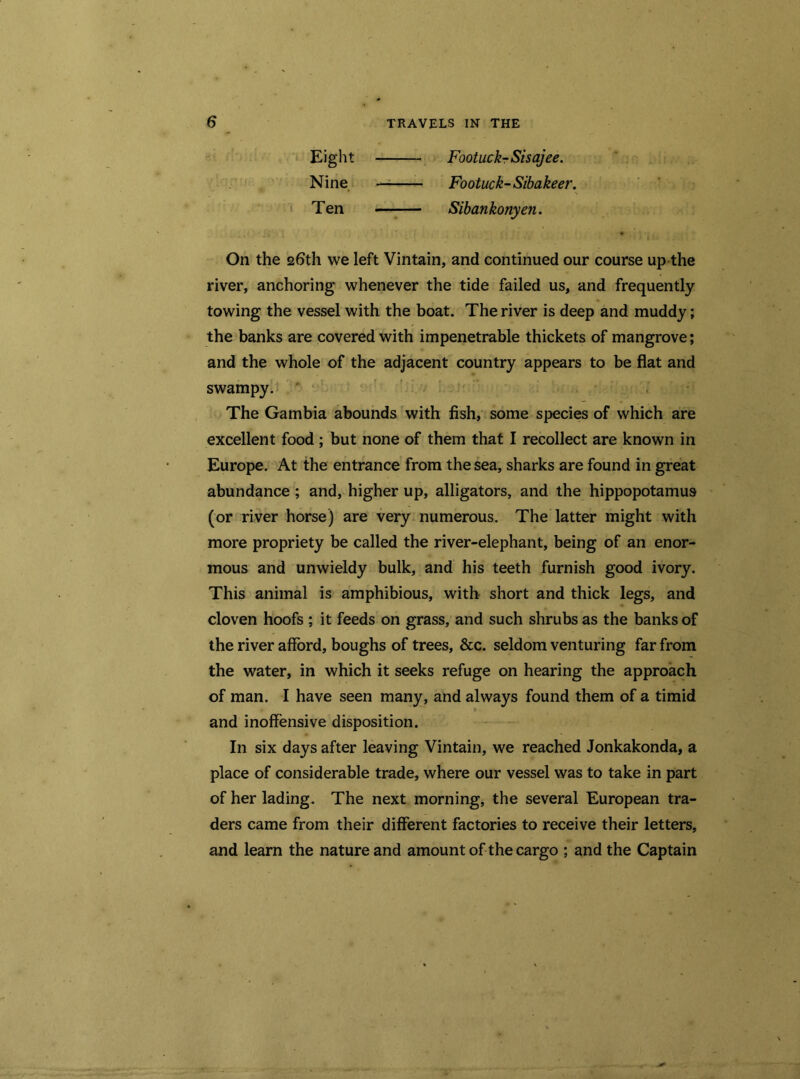 Eight FootuckrSisajee. Nine — Footuck-Sibakeer. Ten —-— Sibankonyen. On the 26th we left Vintain, and continued our course up the river, anchoring whenever the tide failed us, and frequently towing the vessel with the boat. The river is deep and muddy; the banks are covered with impenetrable thickets of mangrove; and the whole of the adjacent country appears to be flat and swampy. The Gambia abounds with fish, some species of which are excellent food ; but none of them that I recollect are known in Europe. At the entrance from the sea, sharks are found in great abundance ; and, higher up, alligators, and the hippopotamus (or river horse) are very numerous. The latter might with more propriety be called the river-elephant, being of an enor- mous and unwieldy bulk, and his teeth furnish good ivory. This animal is amphibious, with short and thick legs, and cloven hoofs ; it feeds on grass, and such shrubs as the banks of the river afford, boughs of trees, &c. seldom venturing far from the water, in which it seeks refuge on hearing the approach of man. I have seen many, and always found them of a timid and inoffensive disposition. In six days after leaving Vintain, we reached Jonkakonda, a place of considerable trade, where our vessel was to take in part of her lading. The next morning, the several European tra- ders came from their different factories to receive their letters, and learn the nature and amount of the cargo ; and the Captain