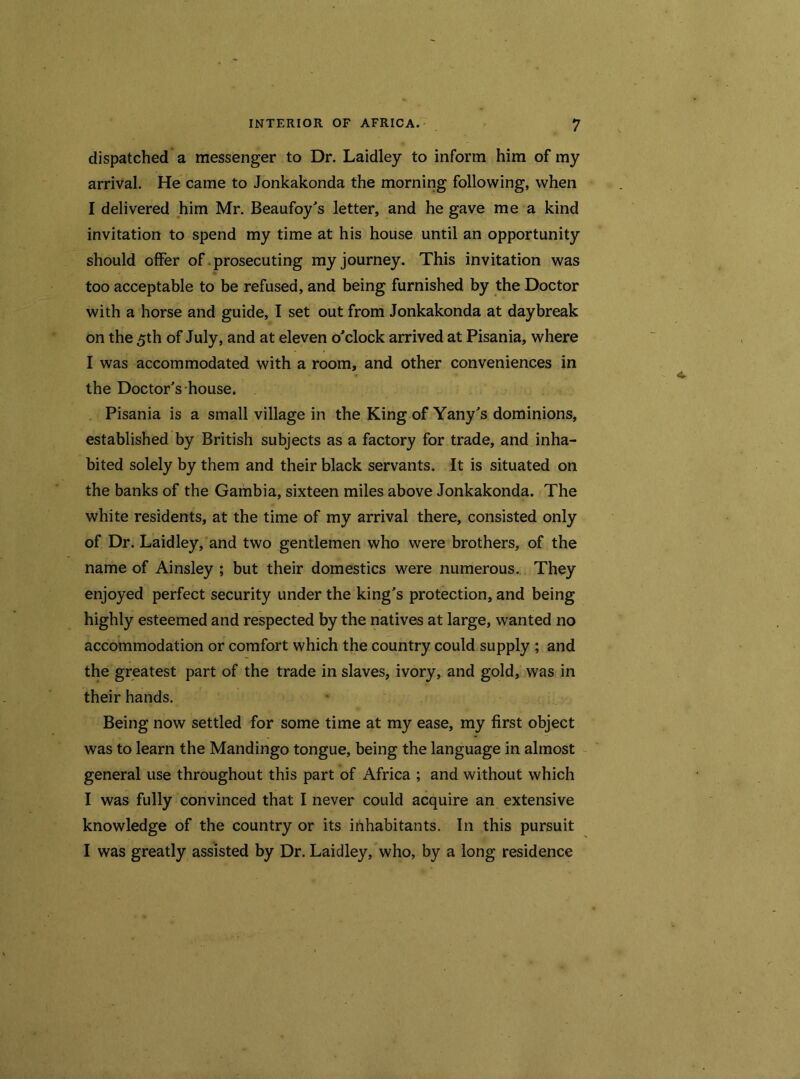 dispatched a messenger to Dr. Laidley to inform him of my arrival. He came to Jonkakonda the morning following, when I delivered him Mr. Beaufoy's letter, and he gave me a kind invitation to spend my time at his house until an opportunity should offer of prosecuting my journey. This invitation was too acceptable to be refused, and being furnished by the Doctor with a horse and guide, I set out from Jonkakonda at daybreak on the 5th of July, and at eleven o'clock arrived at Pisania, where I was accommodated with a room, and other conveniences in the Doctor's house. Pisania is a small village in the King of Yany's dominions, established by British subjects as a factory for trade, and inha- bited solely by them and their black servants. It is situated on the banks of the Gambia, sixteen miles above Jonkakonda. The white residents, at the time of my arrival there, consisted only of Dr. Laidley, and two gentlemen who were brothers, of the name of Ainsley ; but their domestics were numerous. They enjoyed perfect security under the king's protection, and being highly esteemed and respected by the natives at large, wanted no accommodation or comfort which the country could supply ; and the greatest part of the trade in slaves, ivory, and gold, was in their hands. Being now settled for some time at my ease, my first object was to learn the Mandingo tongue, being the language in almost general use throughout this part of Africa ; and without which I was fully convinced that I never could acquire an extensive knowledge of the country or its inhabitants. In this pursuit I was greatly assisted by Dr. Laidley, who, by a long residence