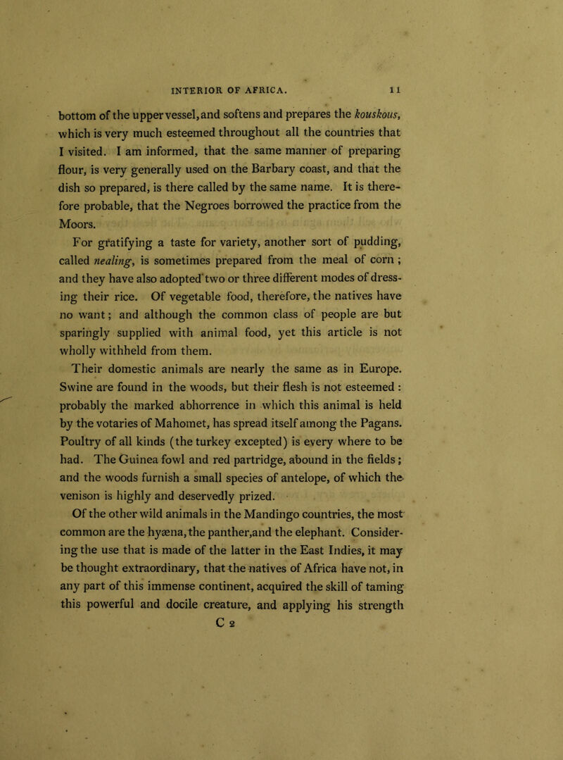 bottom of the upper vessel, and softens and prepares the kouskous, which is very much esteemed throughout all the countries that I visited. I am informed, that the same manner of preparing flour, is very generally used on the Barbary coast, and that the dish so prepared, is there called by the same name. It is there- fore probable, that the Negroes borrowed the practice from the Moors. For gratifying a taste for variety, another sort of pudding, called nealing, is sometimes prepared from the meal of corn ; and they have also adopted'two or three different modes of dress- ing their rice. Of vegetable food, therefore, the natives have no want; and although the common class of people are but sparingly supplied with animal food, yet this article is not wholly withheld from them. Their domestic animals are nearly the same as in Europe. Swine are found in the woods, but their flesh is not esteemed : probably the marked abhorrence in which this animal is held by the votaries of Mahomet, has spread itself among the Pagans. Poultry of all kinds (the turkey excepted) is every where to be had. The Guinea fowl and red partridge, abound in the fields ; and the woods furnish a small species of antelope, of which the- venison is highly and deservedly prized. Of the other wild animals in the Mandingo countries, the most eommon are the hyaena, the panther,and the elephant. Consider- ing the use that is made of the latter in the East Indies, it may bethought extraordinary, that the natives of Africa have not, in any part of this immense continent, acquired the skill of taming this powerful and docile creature, and applying his strength C 2