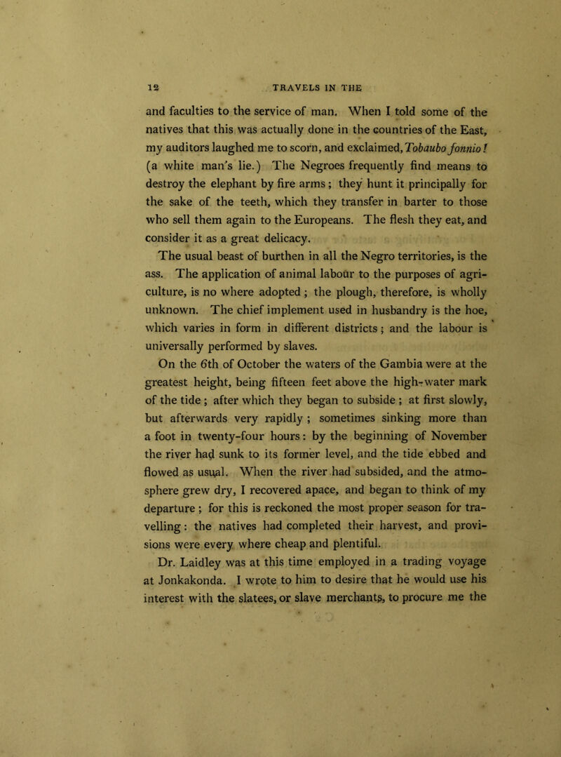 and faculties to the service of man. When I told some of the natives that this was actually done in the countries of the East, my auditors laughed me to scorn, and exclaimed, Tobaubo fonnio ! (a white man's lie.) The Negroes frequently find means to destroy the elephant by fire arms ; they hunt it principally for the sake of the teeth, which they transfer in barter to those who sell them again to the Europeans. The flesh they eat, and consider it as a great delicacy. The usual beast of burthen in all the Negro territories, is the ass. The application of animal labour to the purposes of agri- culture, is no where adopted; the plough, therefore, is wholly unknown. The chief implement used in husbandry is the hoe, which varies in form in different districts • and the labour is universally performed by slaves. On the 6th of October the waters of the Gambia were at the greatest height, being fifteen feet above the high-water mark of the tide ; after which they began to subside ; at first slowly, but afterwards very rapidly ; sometimes sinking more than a foot in twenty-four hours: by the beginning of November the river ha$ sunk to its former level, and the tide ebbed and flowed as usual. When the river had subsided, and the atmo- sphere grew dry, I recovered apace, and began to think of my departure ; for this is reckoned the most proper season for tra- velling : the natives had completed their harvest, and provi- sions were every where cheap and plentiful. Dr. Laidley was at this time employed in a trading voyage at Jonkakonda. I wrote to him to desire that he would use his interest with the slatees, or slave merchants, to procure me the