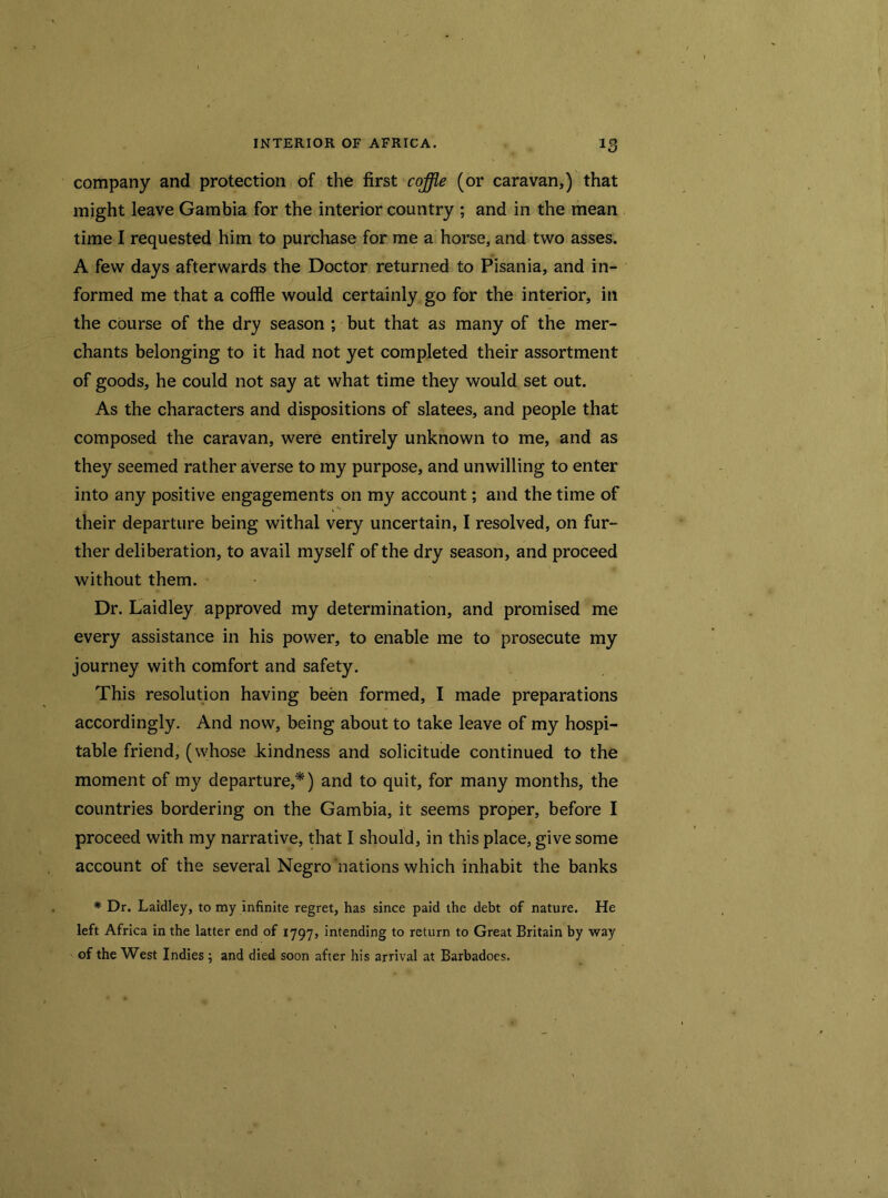 company and protection of the first coffie (or caravan,) that might leave Gambia for the interior country ; and in the mean time I requested him to purchase for me a horse, and two asses. A few days afterwards the Doctor returned to Pisania, and in- formed me that a coffle would certainly go for the interior, in the course of the dry season ; but that as many of the mer- chants belonging to it had not yet completed their assortment of goods, he could not say at what time they would set out. As the characters and dispositions of slatees, and people that composed the caravan, were entirely unknown to me, and as they seemed rather averse to my purpose, and unwilling to enter into any positive engagements on my account; and the time of their departure being withal very uncertain, I resolved, on fur- ther deliberation, to avail myself of the dry season, and proceed without them. Dr. Laidley approved my determination, and promised me every assistance in his power, to enable me to prosecute my journey with comfort and safety. This resolution having been formed, I made preparations accordingly. And now, being about to take leave of my hospi- table friend, (whose kindness and solicitude continued to the moment of my departure,*) and to quit, for many months, the countries bordering on the Gambia, it seems proper, before I proceed with my narrative, that I should, in this place, give some account of the several Negro nations which inhabit the banks * Dr. Laidley, to my infinite regret, has since paid the debt of nature. He left Africa in the latter end of 1797, intending to return to Great Britain by way of the West Indies ; and died soon after his arrival at Barbadoes.