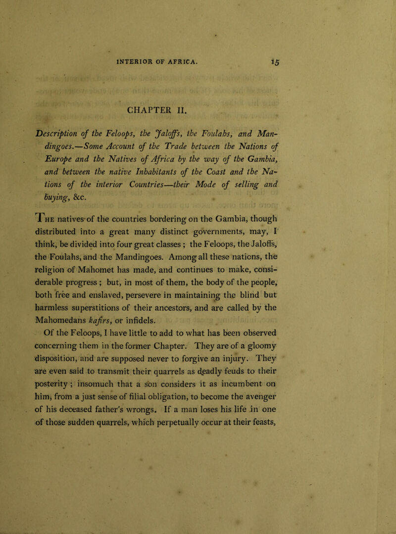 CHAPTER II. Description of the Feloops, the Jaloffs, the Foulahs, and Man- dingoes.—Some Account of the Trade between the Nations of Europe and the Natives of Africa by the way of the Gambia, and between the native Inhabitants of the Coast and the Na- tions of the interior Countries—their Mode of sellmg and buying, &c. 1 he natives-of the countries bordering on the Gambia, though distributed into a great many distinct governments, may, I think, be divided into four great classes ; the Feloops, the Jaloffs, the Foulahs, and the Mandingoes. Among all these nations, the religion of Mahomet has made, and continues to make, consi- derable progress ; but, in most of them, the body of the people, both free and enslaved, persevere in maintaining the blind but harmless superstitions of their ancestors, and are called by the Mahomedans kafrs, or infidels. Of the Feloops, I have little to add to what has been observed concerning them in the former Chapter. They are of a gloomy disposition, and are supposed never to forgive an injury. They are even said to transmit their quarrels as deadly feuds to their posterity ; insomuch that a son considers it as incumbent on him, from a just sense of filial obligation, to become the avenger of his deceased father's wrongs. If a man loses his life in one of those sudden quarrels, which perpetually occur at their feasts,