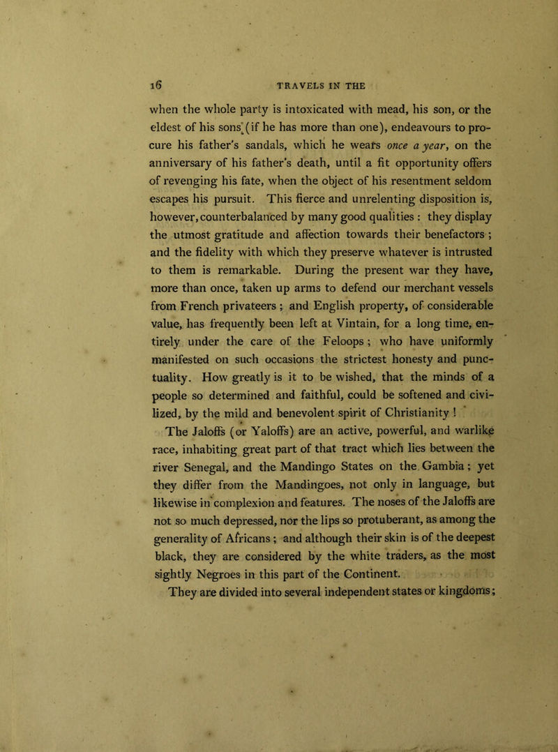 when the whole party is intoxicated with mead, his son, or the eldest of his sons^if he has more than one), endeavours to pro- cure his father's sandals, which he wears once a year, on the anniversary of his father’s death, until a fit opportunity offers of revenging his fate, when the object of his resentment seldom escapes his pursuit. This fierce and unrelenting disposition is, however, counterbalanced by many good qualities : they display the utmost gratitude and affection towards their benefactors ; and the fidelity with which they preserve whatever is intrusted to them is remarkable. During the present war they have, more than once, taken up arms to defend our merchant vessels from French privateers ; and English property, of considerable value, has frequently been left at Vintain, for a long time, en- tirely under the care of the Feloops ; who have uniformly manifested on such occasions the strictest honesty and punc- tuality. How greatly is it to be wished, that the minds of a people so determined and faithful, could be softened and civi- lized, by the mild and benevolent spirit of Christianity ! The Jaloffs (or YalofFs) are an active, powerful, and warlike race, inhabiting great part of that tract which lies between the river Senegal, and the Mandingo States on the Gambia; yet they differ from the Mandingoes, not only in language, but likewise in complexion and features. The noses of the Jaloffs are not so much depressed, nor the lips so protuberant, as among the generality of Africans; and although their skin is of the deepest black, they are considered by the white traders, as the most sightly Negroes in this part of the Continent. They are divided into several independent states or kingdoms;