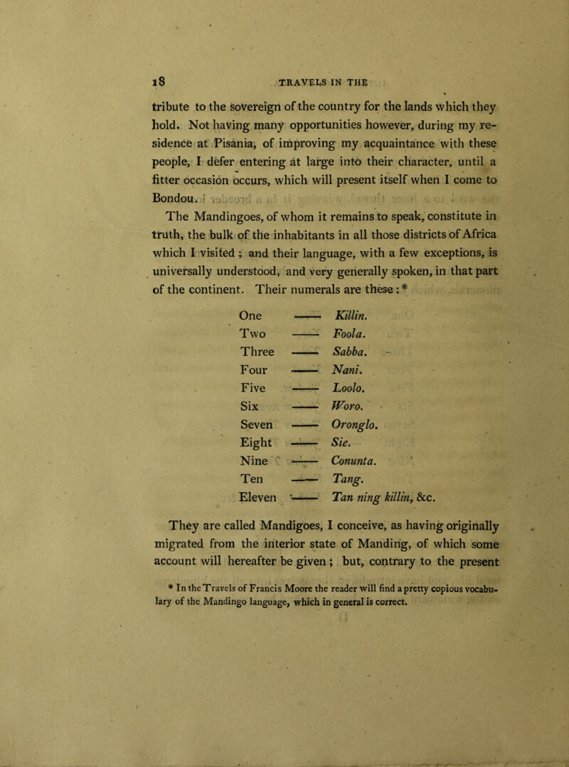 tribute to the sovereign of the country for the lands which they hold. Not having many opportunities however, during my re- sidence at Pisania, of improving my acquaintance with these people, I defer entering at large into their character, until a fitter occasion occurs, which will present itself when I come to Bondou. [ , >-j ; • . ' . ; . . I i ts n The Mandingoes, of whom it remains to speak, constitute in truth, the bulk of the inhabitants in all those districts of Africa which I visited ; and their language, with a few exceptions, is universally understood, and very generally spoken, in that part of the continent. Their numerals are these: * One Killin. Two Fool a. Three Sabba. Four Nani. Five Loolo. Six Woro. Seven Oronglo. Eight ’ Sie. Nine N Conunta. Ten Tang. Eleven ■ Tan ning killin, &c. They are called Mandigoes, I conceive, as having originally migrated from the interior state of Manding, of which some account will hereafter be given ; but, contrary to the present * In the Travels of Francis Moore the reader will find a pretty copious vocabu- lary of the Mandingo language, which in general is correct.