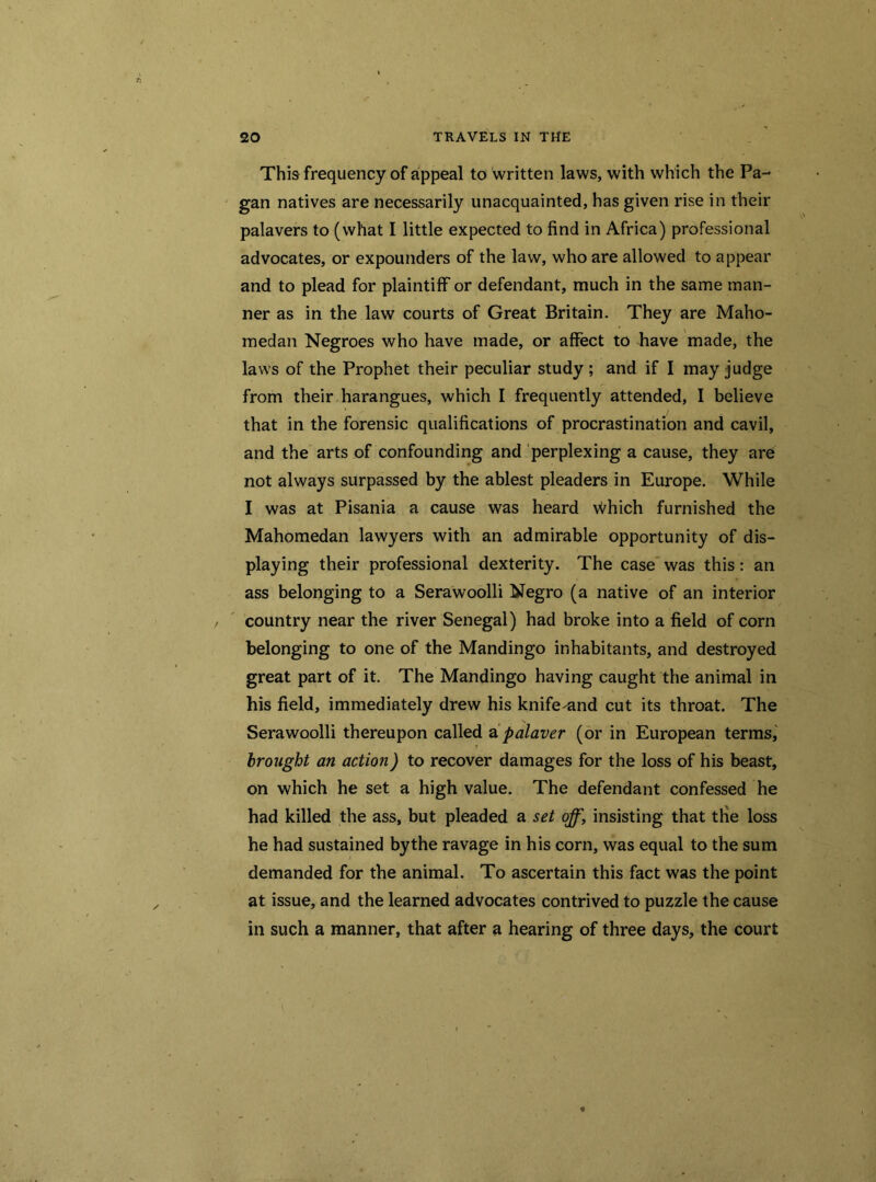 This frequency of appeal to written laws, with which the Pa- gan natives are necessarily unacquainted, has given rise in their palavers to (what I little expected to find in Africa) professional advocates, or expounders of the law, who are allowed to appear and to plead for plaintiff or defendant, much in the same man- ner as in the law courts of Great Britain. They are Maho- medan Negroes who have made, or affect to have made, the laws of the Prophet their peculiar study; and if I may judge from their harangues, which I frequently attended, I believe that in the forensic qualifications of procrastination and cavil, and the arts of confounding and perplexing a cause, they are not always surpassed by the ablest pleaders in Europe. While I was at Pisania a cause was heard which furnished the Mahomedan lawyers with an admirable opportunity of dis- playing their professional dexterity. The case was this: an ass belonging to a Serawoolli Negro (a native of an interior country near the river Senegal) had broke into a field of corn belonging to one of the Mandingo inhabitants, and destroyed great part of it. The Mandingo having caught the animal in his field, immediately drew his knife^and cut its throat. The Serawoolli thereupon called a palaver (or in European terms, brought an action) to recover damages for the loss of his beast, on which he set a high value. The defendant confessed he had killed the ass, but pleaded a set off, insisting that tlie loss he had sustained bythe ravage in his corn, was equal to the sum demanded for the animal. To ascertain this fact was the point at issue, and the learned advocates contrived to puzzle the cause in such a manner, that after a hearing of three days, the court