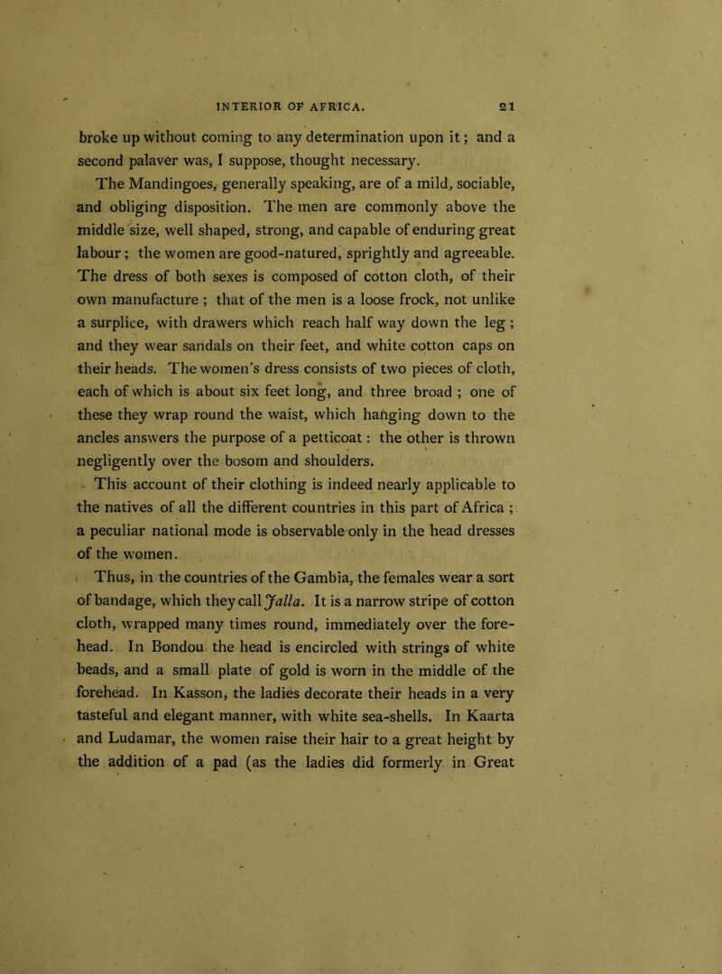 broke up without coming to any determination upon it; and a second palaver was, I suppose, thought necessary. The Mandingoes,' generally speaking, are of a mild, sociable, and obliging disposition. The men are commonly above the middle size, well shaped, strong, and capable of enduring great labour; the women are good-natured, sprightly and agreeable. The dress of both sexes is composed of cotton cloth, of their own manufacture ; that of the men is a loose frock, not unlike a surplice, with drawers which reach half way down the leg ; and they wear sandals on their feet, and white cotton caps on their heads. The women's dress consists of two pieces of cloth, each of which is about six feet long, and three broad ; one of these they wrap round the waist, which hanging down to the ancles answers the purpose of a petticoat: the other is thrown negligently over the bosom and shoulders. - This account of their clothing is indeed nearly applicable to the natives of all the different countries in this part of Africa ; a peculiar national mode is observable only in the head dresses of the women. Thus, in the countries of the Gambia, the females wear a sort of bandage, which they call Jalla. It is a narrow stripe of cotton cloth, wrapped many times round, immediately over the fore- head. In Bondou the head is encircled with strings of white beads, and a small plate of gold is worn in the middle of the forehead. In Kasson, the ladies decorate their heads in a very tasteful and elegant manner, with white sea-shells. In Kaarta and Ludamar, the women raise their hair to a great height by the addition of a pad (as the ladies did formerly in Great