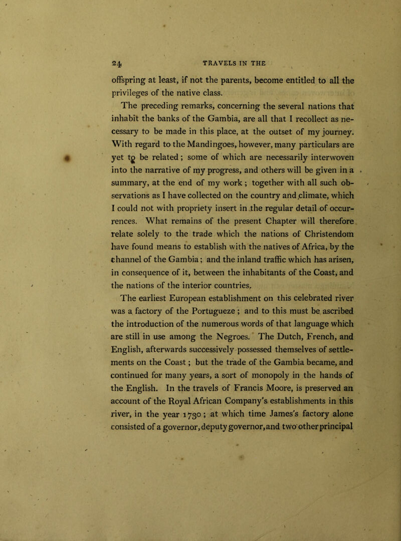 offspring at least, if not the parents, become entitled to all the privileges of the native class. The preceding remarks, concerning the several nations that inhabit the banks of the Gambia, are all that I recollect as ne- cessary to be made in this place, at the outset of my journey. With regard to the Mandingoes, however, many particulars are yet tg be related; some of which are necessarily interwoven into the narrative of my progress, and others will be given in a . summary, at the end of my work ; together with all such ob- servations as I have collected on the country and .climate, which I could not with propriety insert in the regular detail of occur- rences. What remains of the present Chapter will therefore relate solely to the trade which the nations of Christendom have found means to establish with the natives of Africa, by the channel of the Gambia; and the inland traffic which has arisen, in consequence of it, between the inhabitants of the Coast, and the nations of the interior countries, The earliest European establishment on this celebrated river was a factory of the Portugueze ; and to this must be ascribed the introduction of the numerous words of that language which are still in use among the Negroes. The Dutch, French, and English, afterwards successively possessed themselves of settle- ments on the Coast; but the trade of the Gambia became, and continued for many years, a sort of monopoly in the hands of the English. In the travels of Francis Moore, is preserved an account of the Royal African Company’s establishments in this river, in the year 1730; at which time James’s factory alone consisted of a governor, deputy governor, and two other principal