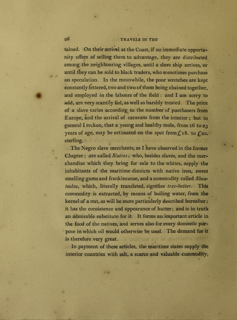 tained. On their arrival at the Coast, if no immediate opportu- nity offers of selling them to advantage, they are distributed among the neighbouring villages, until a slave ship arrives, or until they can be sold to black traders, who sometimes purchase on speculation. In the meanwhile, the poor wretches are kept constantly fettered, two and two of them being chained together, and employed in the labours of the field : and I am sorry to add, are very scantily fed, as well as harshly treated. The price of a slave varies according to the number of purchasers from Europe, and the arrival of caravans from the interior; but in general I reckon, that a young and healthy male, from 16 to 25 years of age, may be estimated on the spot from £18. to £20. sterling. The Negro slave merchants, as I have observed in the former Chapter ; are called Slatees; who, besides slaves, and the mer- chandize which they bring for sale to the whites, supply the inhabitants of the maritime districts with native iron, sweet smelling gums and frankincense, and a commodity called Shea- toulou, which, literally translated, signifies tree-butter. This commodity is extracted, by means of boiling water, from the kernel of a nut, as will be more particularly described hereafter: it has the consistence and appearance of butter; and is in truth an admirable substitute for it. It forms an important article in the food of the natives, and serves also for every domestic pur- pose in which oil would otherwise be used. The demand for it is therefore very great. In payment of these articles, the maritime states supply the interior countries with salt, a scarce and valuable commodity.
