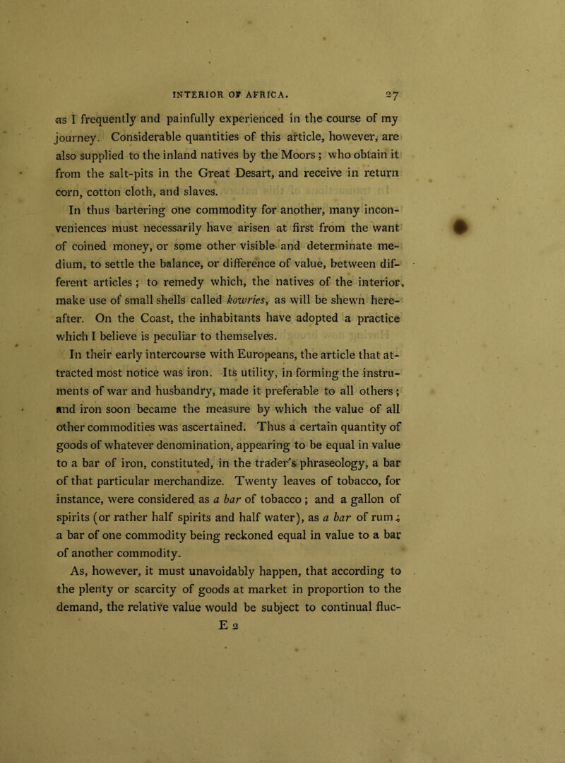 as I frequently and painfully experienced in the course of my journey. Considerable quantities of this article, however, are also supplied to the inland natives by the Moors ; who obtain it from the salt-pits in the Great Desart, and receive in return corn, cotton cloth, and slaves. In thus bartering one commodity for another, many incon- veniences must necessarily have arisen at first from the want of coined money, or some other visible and determinate me- dium, to settle the balance, or difference of value, between dif- ferent articles ; to remedy which, the natives of the interior, make use of small shells called kowries, as will be shewn here- after. On the Coast, the inhabitants have adopted a practice which I believe is peculiar to themselves. In their early intercourse with Europeans, the article that at- tracted most notice was iron. Its utility, in forming the instru- ments of war and husbandry, made it preferable to all others ; and iron soon became the measure by which the value of all other commodities was ascertained. Thus a certain quantity of goods of whatever denomination, appearing to be equal in value to a bar of iron, constituted, in the trader's phraseology, a bar of that particular merchandize. Twenty leaves of tobacco, for instance, were considered as a bar of tobacco ; and a gallon of spirits (or rather half spirits and half water), as a bar of rum.; a bar of one commodity being reckoned equal in value to a bar of another commodity. As, however, it must unavoidably happen, that according to the plenty or scarcity of goods at market in proportion to the demand, the relative value would be subject to continual fluc- Ea