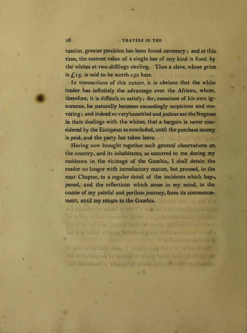 tuation, greater precision has been found necessary ; and at this time, the current value of a single bar of any kind is fixed by the whites at two shillings sterling. Thus a slave, whose price is £15. is said to be worth 150 bars. In transactions of this nature, it is obvious that the white trader has infinitely the advantage over the African, whom, therefore, it is difficult to satisfy; for, conscious of his own ig- norance, he naturally becomes exceedingly suspicious and wa- vering ; and indeed so very unsettled and jealous are theNegroes in their dealings with the whites, that a bargain is never con- sidered by the European as concluded, until the purchase money is paid, and the party has taken leave. Having now brought together such general observations on the country, and its inhabitants, as occurred to me during my residence in the vicinage of the Gambia, I shall detain the reader no longer with introductory matter, but proceed, in the ne^t Chapter, to a regular detail of the incidents which hap-, pened, and the reflections which arose in my mind, in the course of my painful and perilous journey, from its commence- ment, until my return to the Gambia.