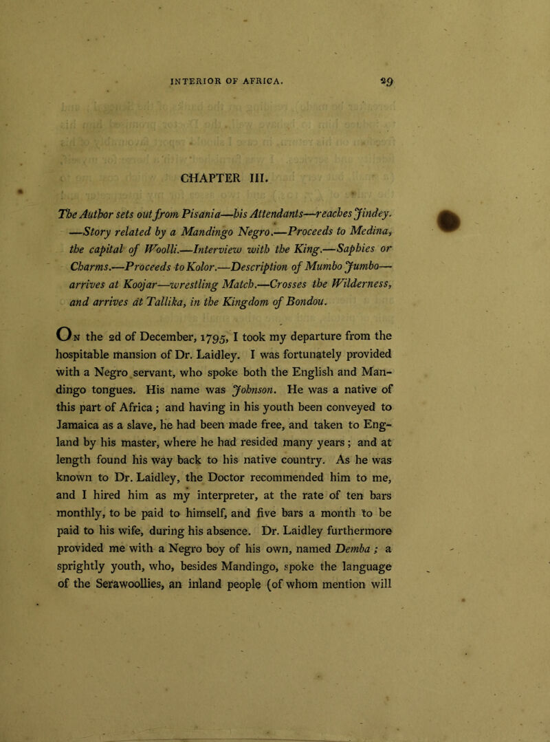 CHAPTER III. The Author sets out from Pisania—his Attendants—reaches Jindey. —Story related by a Mandingo Negro.—Proceeds to Medina, the capital of Woolli.—Interview with the King.—Saphies or Charms.—Proceeds to Kolor.—Description of Mumbo Jumbo— arrives at Koojar—wrestling Match.—Crosses the Wilderness, and arrives at Tallika, in the Kingdom of Bondou. On the 2d of December, 1795, I took my departure from the hospitable mansion of Dr. Laidley. I was fortunately provided with a Negro servant, who spoke both the English and Man- dingo tongues. His name was Johnson. He was a native of this part of Africa; and having in his youth been conveyed to Jamaica as a slave, he had been made free, and taken to Eng- land by his master, where he had resided many years ; and at length found his way back to his native country. As he was known to Dr. Laidley, the Doctor recommended him to me, and I hired him as my interpreter, at the rate of ten bars monthly, to be paid to himself, and five bars a month to be paid to his wife, during his absence. Dr. Laidley furthermore provided me with a Negro boy of his own, named Dernba ; a sprightly youth, who, besides Mandingo, spoke the language of the Serawoollies, an inland people (of whom mention will