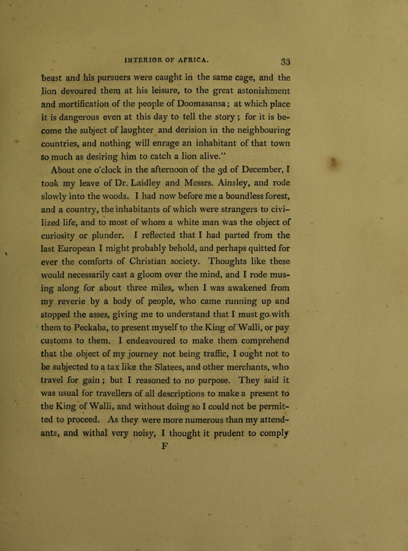beast and his pursuers were caught in the same cage, and the lion devoured them at his leisure, to the great astonishment and mortification of the people of Doomasansa; at which place it is dangerous even at this day to tell the story ; for it is be- come the subject of laughter and derision in the neighbouring countries, and nothing will enrage an inhabitant of that town So much as desiring him to catch a lion alive.” About one o'clock in the afternoon of the 3d of December, I took my leave of Dr. Laidley and Messrs. Ainsley, and rode slowly into the woods. I had now before me a boundless forest, and a country, the inhabitants of which were strangers to civi- lized life, and to most of whom a white man was the object of curiosity or plunder. I reflected that I had parted from the last European I might probably behold, and perhaps quitted for ever the comforts of Christian society. Thoughts like these would necessarily cast a gloom over the mind, and I rode mus- ing along for about three miles, when I was awakened from my reverie by a body of people, who came running up and stopped the asses, giving me to understand that I must go with them to Peckaba, to present myself to the King of Walli, or pay customs to them. I endeavoured to make them comprehend that the object of my journey not being traffic, I ought not to be subjected to a tax like the Slatees, and other merchants, who travel for gain ; but I reasoned to no purpose. They said it was usual for travellers of all descriptions to make a present to the King of Walli, and without doing so I could not be permit- ted to proceed. As they were more numerous than my attend- ants, and withal very noisy, I thought it prudent to comply F